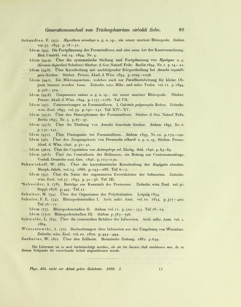 Schaudinn. F. (93). Myxotheca arenilega n. g. n. sp., ein neuer mariner Rhizopode. ibidem V0I.57. 1893. p. 18-31. Idem (94). Die Fortpflanzung der Foraminiferen und eine neue Art der Kernvermehrung. Biol. Centrbl. vol. 14. 1894. Nr. 4. Idem (94a). Über die systematisehe Stellung und Fortpflanzung von Hyalopus n. g. {Gromia dujardinii Schnitze) Sitzber. d. Ges.Naturf. Frde. Berlin 1894. Nr. i. p. 14—22. Idem (94i). Über Kerntheilung mit nachfolgender Körpertheilung bei Amoeha crystalli- Gruber. Sitzber. Preuss. Akad. d. Wiss. 1894. p. 1029 —1036. Idem (94c). Ein Mikroaquarium, welches auch zur Paraffineinbettung für kleine Ob- jecte benutzt werden kann. Zeitschr. wiss. Mikr. und mikr. Techn. vol. ii. p. 1894. p.326-329. Idem (94c?). Camptonema nutans n. g. n. sp., ein neuer mariner Rhizopode. Sitzber. Preuss. Akad. d. Wiss. 1894. p.1277—1286. Taf. Vll. Idem (95). Untersuchungen an Foraminiferen. \. Calcitulapolymorj)haAlohoz. Zeitschr. wiss. Zool. 1895. vol. 59. p. T91—232. Taf. XIV—XA'. Idem (950). Über den Dimorphismus der Foraminiferen. Sitzber. d. Ges. Naturf. Frde. Berlin 1895. Nr. 5. p.87—97. Idem (95 ö). Über die Theihing von Amoeba hinucleata Gruber. ibidem 1895. Nr. 6. p. 130-141. Idem (95c). Über Plastogamie bei Foraminiferen, ibidem 1895. Nr. 10. p. 179—190. Idem (96). Über den Zeugungskreis von Paramoeba eilhardi n. g. n. sp. Sitzber. Preuss. Akad. d. Wiss. 1896. p. 31—41. Idem (96«). Über die Copulation von Actinophrys sol. Ehrbg. ibid. 1896. p. 83—89. Idem (g6b). Über das Centralkorn der Heliozoen, ein Beitrag zur Centrosomenfrage. Verhdl. Deutsche zool. Ges. 1896. p. 113 —130. Schewiakoff, W. (88). Über die karyokinetische Kerntheilung der Eniylypba alveolatn. Morph. Jahrb. vol. 13. 1888. p. 193—288. Taf. 6 —7. Idem (93). Über die Natur der sogenannten Excretkörner der Infusorien. Zeitschr. wiss. Zool. vol. 57. 1893. p.32 —56. Taf. III. *Schneider, A. (78). Beiträge zur Kenntnifs der Protozoen. Zeitschr. wiss. Zool. vol.30. Suppl. 1878. p.447. Taf. 21. Schnitze, M. (54). Über den Organismus der Polythalamien. Leipzig 1854. Schulze, F. E. (74). Rhizopodenstudien I. Arch. mikr. Anat. vol. 10. 1874. p.377 —400. Taf. 26 — 27. Idem (75). Rhizopodenstudien II. ibidem vol.ii. p-329 —353. Taf.i8—19. Idem (75«) Rhizopodenstudien 111. ibidem p.583 —596. Schwalbe, L. (64). Über die contractilen Behälter der Infusorien. Arch. mikr. Anat. vol. 2. 1864. Wrzesnio wski, A. (70). Beobachtungen über Infusorien aus der Umgebung von Warschau. Zeitschr. wiss. Zool. vol. 20. 1870. p. 493 —494. Zacharias, W. (82). Über den Zellkern. Botanische Zeitung. 1882. p.639. Die Litteratur ist so weit berücksichtigt worden, als sie bis Januar 1898 erschienen war, da zu diesem Zeitpunkt die vorstehende Arbeit abgeschlossen wurde. Phys. Abh. nicht zur Akad. gehör. Gelehrter. 1899. I. 12