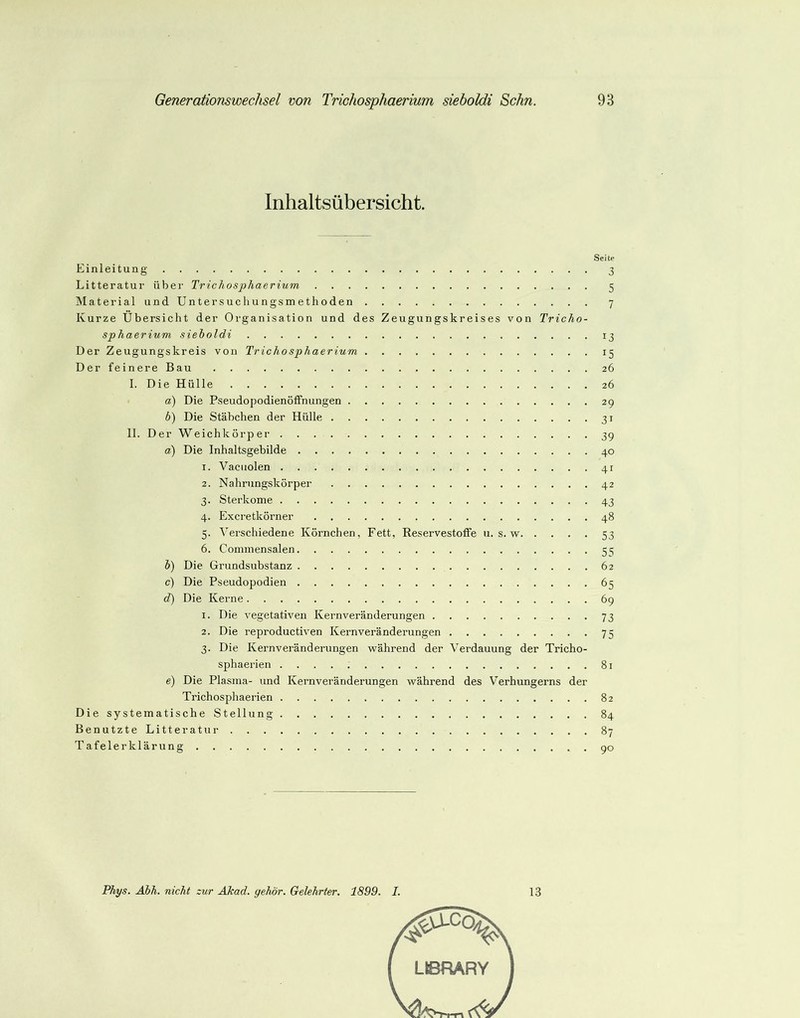 Inhaltsübersicht. Seite Einleitung 3 Litteratur über Trichosphaerium 5 Material und Untersuchungsmethoden 7 Kurze Übersicht der Organisation und des Zeugungskreises von Tricho- sphaerium sieholdi 13 Der Zeugungskreis von Trichosphaerium 15 Der feinere Bau 26 I. Die Hülle 26 а) Die Pseudopodienöffnungen 29 б) Die Stäbchen der Hülle 31 II. Der Weichkörper 39 Ob) Die Inhaltsgebilde 40 r. Vaciiolen 41 2. Nahrungskörper 42 3. Sterkome 43 4. Excretkörner 48 5. Verschiedene Körnchen, Fett, Reservestoffe u. s. w 53 6. Coinmensalen 5 c; ö) Die Grundsubstanz 62 c) Die Pseudopodien 65 d) Die Kerne 69 1. Die vegetativen Kernveränderungen 73 2. Die reproductiven Kernveränderungen 75 3. Die Kernveränderungen während der Verdauung der Tricho- sphaerien 81 e) Die Plasma- und Kernveränderungen während des V^erhungerns der Trichosphaerien 82 DiesystematischeStellung 84 BenutzteLitteratur 87 Tafelerklärung 90