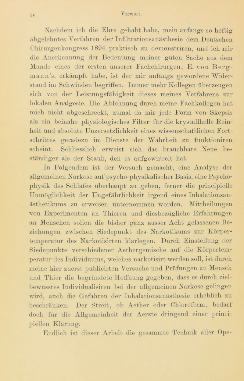 Nachdem ich die Ehre gehabt habe, mein anfangs so heftig abgelehntes A^erfahren der Infiltrationsanästhesie dem Deutschen Chirurgenkongress 1894 praktisch zu demonstriren, und ich mir die Anerkennung der Bedeutung meiner guten Sache aus dem Munde eines der ersten unserer Fachchirurgen, E. von Berg- mann’s, erkämpft habe, ist der mir anfangs gewordene AVider- stand im Schwinden begriffen. Immer mehr Kollegen überzeugen sich von der Leistungsfähigkeit dieses meines Verfahrens zur lokalen Analgesie. Die Ablehnung durch meine Fachkollegen hat mich nicht abgeschreckt, zumal da mir jede Form von Skepsis als ein beinahe physialogisches Filter für die krystallhelle Bein- heit und absolute Unzersetzlichkeit eines wissenschaftlichen Fort- schrittes geradezu im Dienste der AA^ahrheit zu funktioniren scheint. Schliesslich erweist sich das brauchbare Neue be- ständiger als der Staub, den es aufgewirbelt hat. In Folgendem ist der Versuch gemacht, eine Analyse der allgemeinen Narkose auf psycho-physikalischer Basis, eine Psycho- physik des Schlafes überhaupt zu geben, ferner die princi|)ielle Unmöglichkeit der Ungefährlichkeit irgend eines Inhalationsan- ästhetikums zu erweisen unternommen worden. Mittheilungen von Experimenten an Thieren und diesbezügliche Erfahrungen an Alenschen sollen die bisher ganz ausser Acht gelassenen Be- ziehungen zwischen Siedepunkt des Narkotikums zur Körper- temj^eratur des Narkotisirten klarlegen. Durch Einstellung der Siede2)unkte verschiedener Aethergemische auf die Kör^^ertem- peratur des Individuums, welches narkotisirt werden soll, ist durch meine hier zuerst 2)ublicirten Versuche und Prüfungen an Mensch und Thier die begründete Hoffnung gegeben, dass es durch ziel- bewusstes Individualisiren bei der allgemeinen Narkose gelingen wird, auch die Gefahren der Inhalationsanästhesie erheblich zu beschränken. Der Streit, ob Aether oder Chloroform, bedarf doch für die Allgemeinheit der Aerzte dringend einer 2^)iellen Klärung. Endlich ist dieser Arbeit die gesammte Technik aller Ope-