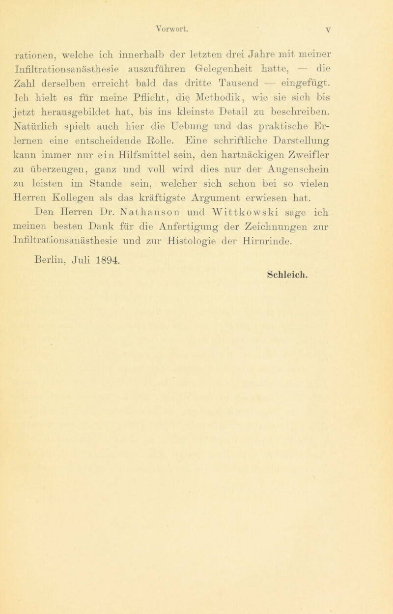 rationell, welche icli innerlialh der letzten drei Jahre mit meiner Infiltrationsanästhesie ansznführen Gelegenheit hatte, — die Zahl derselben erreicht bald das dritte Tausend — eingefügt. Ich hielt es für meine PÜiclit, die Methodik, wie sie sich bis jetzt heraiisgebildet hat, bis ins kleinste Detail zu besclireiben. Natürlich spielt auch hier die Uebung und das praktische Er- lernen eine entscheidende Holle. Eine schriftliche Darstellung kann immer nur ein Hilfsmittel sein, den hartnäckigen Zweifler zu überzeugen, ganz und voll wird dies nur der Augenschein zu leisten im Stande sein, welcher sich schon bei so vielen Herren Kollegen als das kräftigste Argument erwiesen hat. Den Herren Dr. Nathanson und Wittkowski sage ich meinen besten Dank für die Anfertigung der Zeichnungen zur Infiltrationsanästhesie und zur Histologie der Hirnrinde. Berlin, Juli 1894.