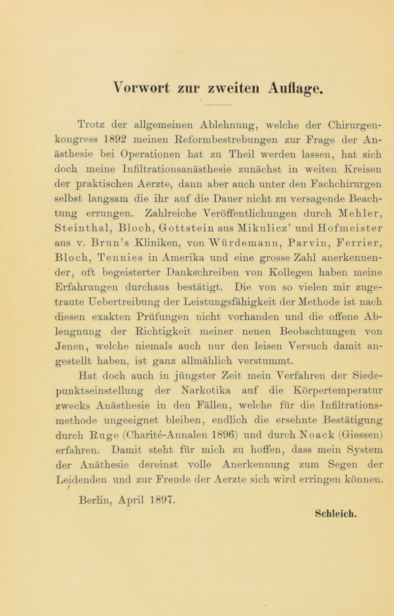 Trotz der allgemeinen Ablehnung, welche der Chirurgen- kongress 1892 meinen Reformbestrebungen zur Frage der An- ästhesie bei Operationen hat zu Theil werden lassen, hat sich doch meine Infiltrationsanästhesie zunächst in weiten Kreisen der praktischen Aerzte, dann aber auch unter den Fachchirurgen selbst langsam die ihr auf die Dauer nicht zu versagende Beach- tung errungen. Zahlreiche Veröffentlichungen durch Hehler, Steinthal, Bloch, Gottstein aus Mikulicz’ und Hofmeister aus V. Brun’s Kliniken, von Würdemann, Parvin, Ferrier, Bloch, Tennies in Amerika und eine grosse Zahl anerkennen- der, oft begeisterter Danks'chreiben von Kollegen haben meine Erfahrungen durchaus bestätigt. Die von so vielen mir zuge- traute Uebertreibung der Leistungsfähigkeit der Methode ist nach diesen exakten Prüfungen nicht vorhanden und die offene Ab- leugnung der Richtigkeit meiner neuen Beobachtungen von Jenen, welche niemals auch nur den leisen Versuch damit an- gestellt haben, ist ganz allmählich verstummt. Hat doch auch in jüngster Zeit mein Verfahren der Siede- punktseinstellung der Narkotika auf die Körpertemperatur zwecks Anästhesie in den Fällen, welche für die Infiltrations- methode ungeeignet bleiben, endlich die ersehnte Bestätigung durch Rüge (Charite-Annalen 1896) und durch Noack (Giessen) erfahren. Damit steht für mich zu hoffen, dass mein System der Anäthesie dereinst volle Anerkennung zum Segen der Leidenden und zur Freude der Aerzte sich wird erringen können. Berlin, April 1897. Schleich.