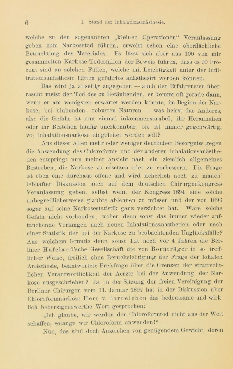 welche zu den sogenannten „kleinen Operationen“ Veranlassung geben zum Narkosetod führen, erweist schon eine oberflächliche Betrachtung des Materiales. Es lässt sich aber aus 100 von mir gesammelten Narkose-Todesfällen der Beweis führen, dass es 90 Pro- cent sind an solchen Fällen, welche mit Leichtigkeit unter der Infil- trationsanästhesie hätten gefahrlos anästhesirt werden können. Das wird ja allseitig zugegeben — auch den Erfahrensten über- rascht meist der Tod des zu Betäubenden, er kommt oft gerade dann, wenn er am wenigsten erwartet werden konnte, im Beginn der Nar- kose, bei blühenden, robusten Naturen — was heisst das Anderes, als: die Gefahr ist nun einmal inkommensurabel, ihr Herannahen oder ihr Bestehen häufig unerkennbar, sie ist immer gegenwärtig, wo Inhalationsnarkose eingeleitet werden soll? Aus dieser Allen mehr oder weniger deutlichen Besorgniss gegen die Anwendung des Chloroforms und der anderen Inhalationsanästhe- tica entspringt nun meiner Ansicht nach ein ziemlich allgemeines Bestreben, die Narkose zu ersetzen oder zu verbessern. Die Frage ist eben eine durchaus offene und wird sicherlich noch zu manch’ lebhafter Diskussion auch auf dem deutschen Chirurgenkongress Veranlassung geben, selbst wenn der Kongress 1894 eine solche unbegreifiicherweise glaubte ablehnen zu müssen und der von 1896 sogar auf seine Narkosestatistik ganz verzichtet hat. Wäre solche Gefahr nicht vorhanden, woher denn sonst das immer wieder auf- tauchende Verlangen nach neuen Inhalationsanästheticis oder nach einer Statistik der bei der Narkose zu beobachtenden Unglücksfälle? Aus welchem Grunde denn sonst hat noch vor 4 Jahren die Ber- liner Hufeland’sche Gesellschaft die von Bornträger in so treff- licher Weise, freilich ohne Berücksichtigung der Frage der lokalen Anästhesie, beantwortete Preisfrage über die Grenzen der strafrecht- lichen Verantwortlichkeit der Aerzte bei der Anwendung der Nar- kose ausgeschrieben? Ja, in der Sitzung der freien Vereinigung der Berliner Chirurgen vom 11. Januar 1892 hat in der Diskussion über Chloroformnarkose Herr v. Bardeleben das bedeutsame und wirk- lich beherzigenswerthe Wort gesprochen: „Ich glaube, wir werden den Chloroformtod nicht aus der Welt schaffen, solange wir Chloroform anwenden!“ Nun, das sind doch Anzeiclien von genügendem Gewicht, deren