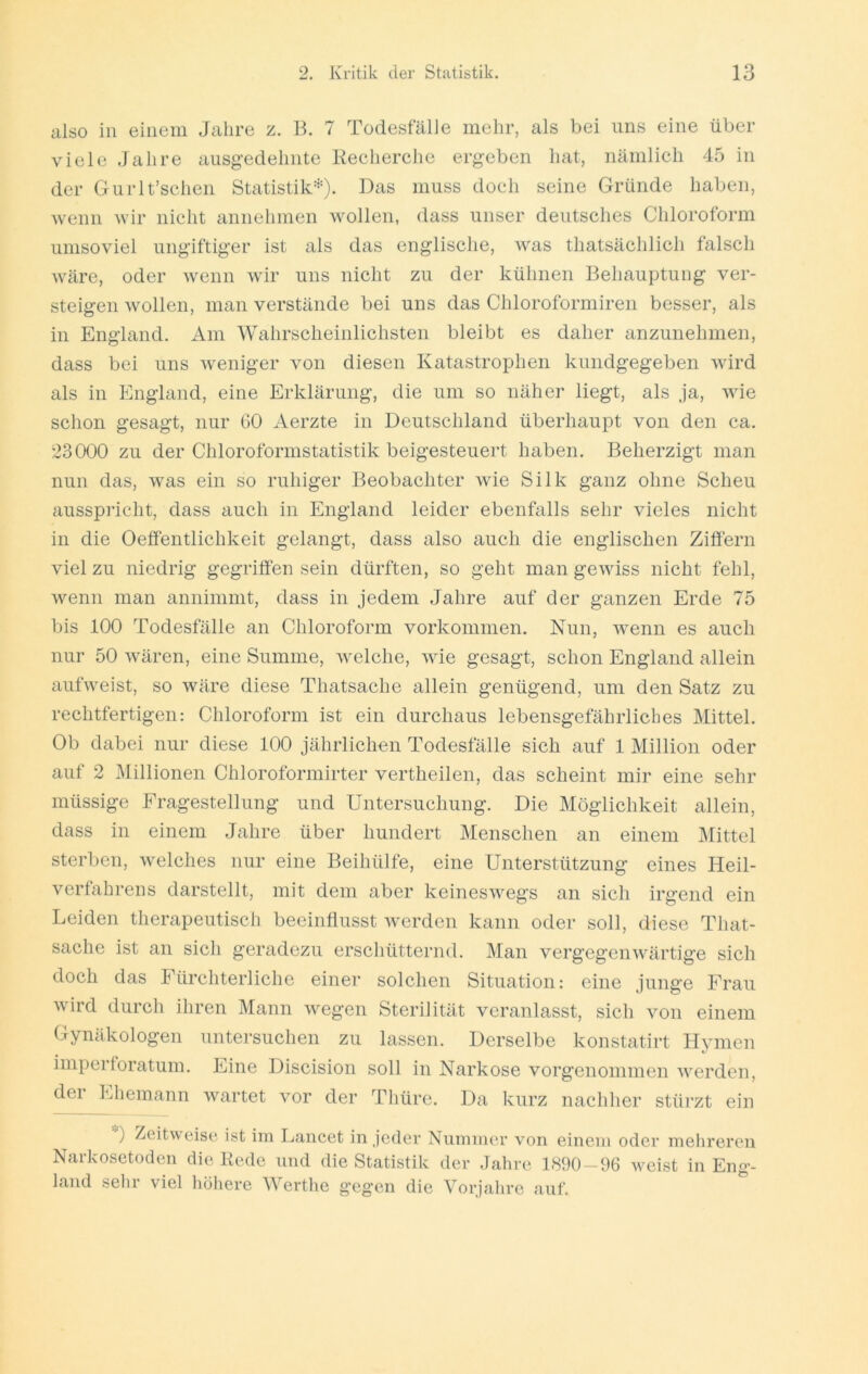 also in einem Jahre z. B. 7 TodesfälJe mehr, als bei uns eine über viele Jahre ausgedehnte Keeherche ergeben hat, nämlich 45 in der Gurlt’schen Statistik'-^). Das muss doch seine Gründe haben, Avenn wir nicht annehmen Avollen, dass unser deutsches Chloroform unisoviel ungiftiger ist als das englische, was thatsächlich falsch Aväre, oder wenn Avir uns nicht zu der kühnen Behauptung ver- steigen Avollen, man verstände bei uns das Chloroformiren besser, als in England. Am Wahrscheinlichsten bleibt es daher anzunehmen, dass bei uns Aveniger von diesen Katastrophen kuiidgegeben Avird als in England, eine Erklärung, die um so näher liegt, als ja, aauc schon gesagt, nur GO Aerzte in Deutschland überhaupt von den ca. 23000 zu der Chloroformstatistik beigesteuert haben. Beherzigt man nun das, Avas ein so ruhiger Beobachter Avie Silk ganz ohne Scheu ausspi’icht, dass auch in England leider ebenfalls sehr vieles nicht in die Oeffentlichkeit gelangt, dass also auch die englischen Ziffern viel zu niedrig gegriffen sein dürften, so geht man gcAviss nicht fehl, wenn man annimmt, dass in jedem Jahre auf der ganzen Erde 75 bis 100 Todesfälle an Chloroform Vorkommen. Nun, Avenn es auch nur 50 Avären, eine Summe, Avelche, Avie gesagt, schon England allein aufAveist, so wäre diese Thatsache allein genügend, um den Satz zu rechtfertigen: Chloroform ist ein durchaus lebensgefährliches Mittel. Ob dabei nur diese 100 jährlichen Todesfälle sich auf 1 Million oder auf 2 Millionen Chloroformirter vertheilen, das scheint mir eine sehr müssige Fragestellung und Untersuchung. Die Möglichkeit allein, dass in einem Jahre über hundert Menschen an einem IMittel sterben, Avelches nur eine Beihülfe, eine Unterstützung eines Heil- verfahrens darstellt, mit dem aber keinesAvegs an sich irgend ein Leiden therapeutisch beeinflusst Averden kann oder soll, diese That- sache ist an sich geradezu erschütternd. Man verg’egeiiAA'ärtige sich doch das Fürchterliche einer solchen Situation: eine junge Frau Avird durch ihren Mann Avegen Sterilität veranlasst, sich von einem Gynäkologen untersuchen zu lassen. Derselbe konstatirt Hymen imperforatum. Eine Discision soll in Narkose vorgenommen AA^erden, dei Ehemann Avartet vor der Thüre. Da kurz nachher stürzt ein ) Zeitweise ist im Lancet in jeder Nummer Amn einem oder mehreren Narkosetoden die Bede und die Statistik der Jahre 1890-96 Aveist in Eng- land sehr viel höliere Werthe gegen die Vorjahre auf.