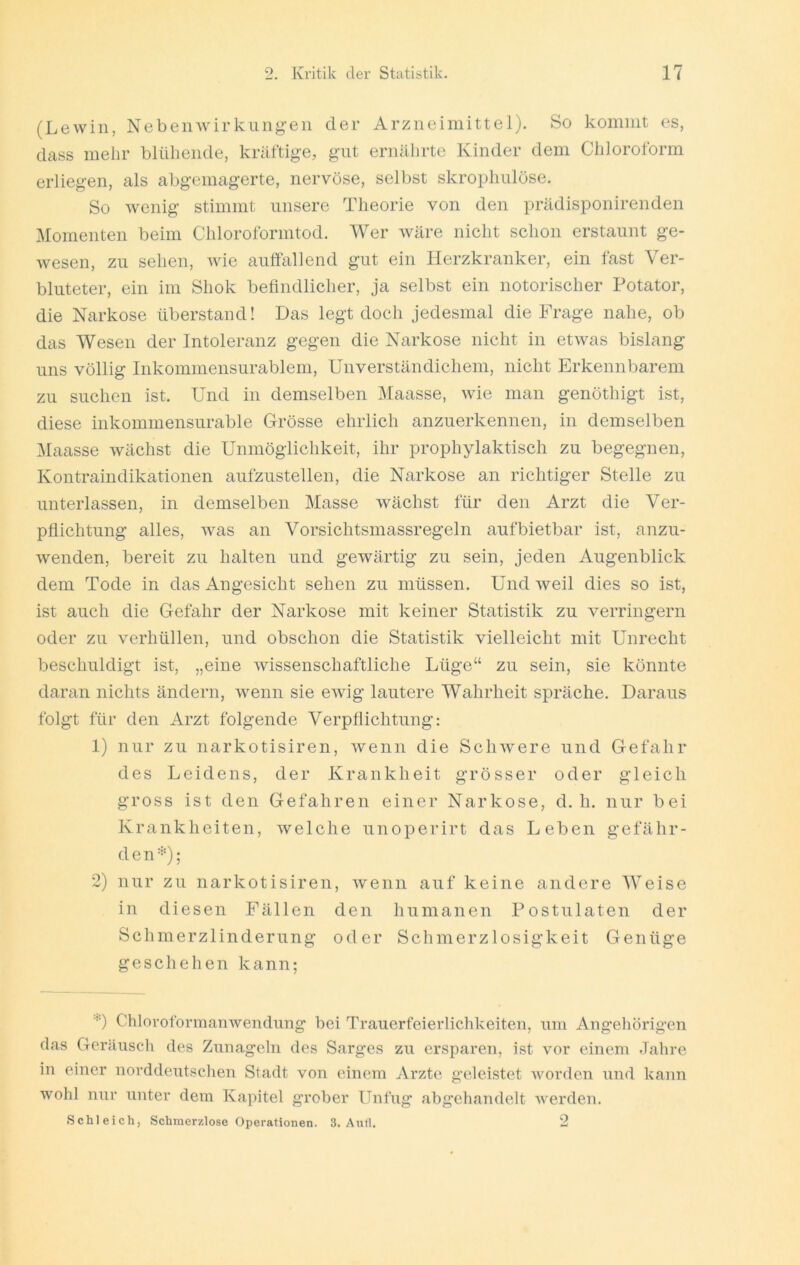 (Lewiii, Nebenwirkungen der Arzneimittel). So kommt cs, dctss mehr blühende, kräftige, gut ernälirte Kinder dem Chloroform erliegen, als abgemagerte, nervöse, selbst skrophulöse. So wenig stimmt unsere Theorie von den prädisponirenden ^romenten beim Chloroformtod. Wer wäre nicht schon erstaunt ge- wesen, zu sehen, wie auffallend gut ein Herzkranker, ein fast Ver- bluteter, ein im Shok befindlicher, ja selbst ein notorischer Potator, die Narkose überstand! Das legt doch jedesmal die Frage nahe, ob das Wesen der Intoleranz gegen die Narkose nicht in etwas bislang uns völlig Inkommensurablem, Unverständichem, nicht Erkennbarem zu suchen ist. Und in demselben Maasse, wie man genöthigt ist, diese inkommensurable Grösse ehrlich anzuerkennen, in demselben ]\Iaasse wächst die Unmöglichkeit, ihr prophylaktisch zu begegnen, Kontraindikationen aufzustellen, die Narkose an richtiger Stelle zu unterlassen, in demselben Masse wächst für den Arzt die Ver- pflichtung alles, was an Vorsichtsmassregeln aufbietbar ist, anzu- wenden, bereit zu halten und gewärtig zu sein, jeden Augenblick dem Tode in das Angesicht sehen zu müssen. Und weil dies so ist, ist auch die Gefahr der Narkose mit keiner Statistik zu verringern oder zu verhüllen, und obschon die Statistik vielleicht mit Unrecht beschuldigt ist, „eine wissenschaftliche Lüge“ zu sein, sie könnte daran nichts ändern, wenn sie ewig lautere Wahrheit spräche. Daraus folgt für den Arzt folgende Verpflichtung: 1) nur zu narkotisiren, wenn die ScliAvere und Gefahr des Leidens, der Krankheit grösser oder gleich gross ist den Gefahren einer Narkose, d. h. nur bei Krankheiten, welche unoperirt das Leben gefähr- den=='); 2) nur zu narkotisiren, wenn auf keine andere Weise in diesen Fällen den humanen Postulaten der Schmerzlinderung oder Sclimerzlosigkeit Genüge geschehen kann; Chloroformanwendung bei Trauerfeierlichkeiten, um Angehörigen das Geräuscli des Zunageln des Sarges zu ersparen, ist vor einem Jahre in einer norddeutschen Stadt von einem Arzte geleistet worden und kann wohl nur unter dem Kapitel grober Unfug abgehandelt werden. Schleich, Schmerzlose Operationen. 3. Autl. 2