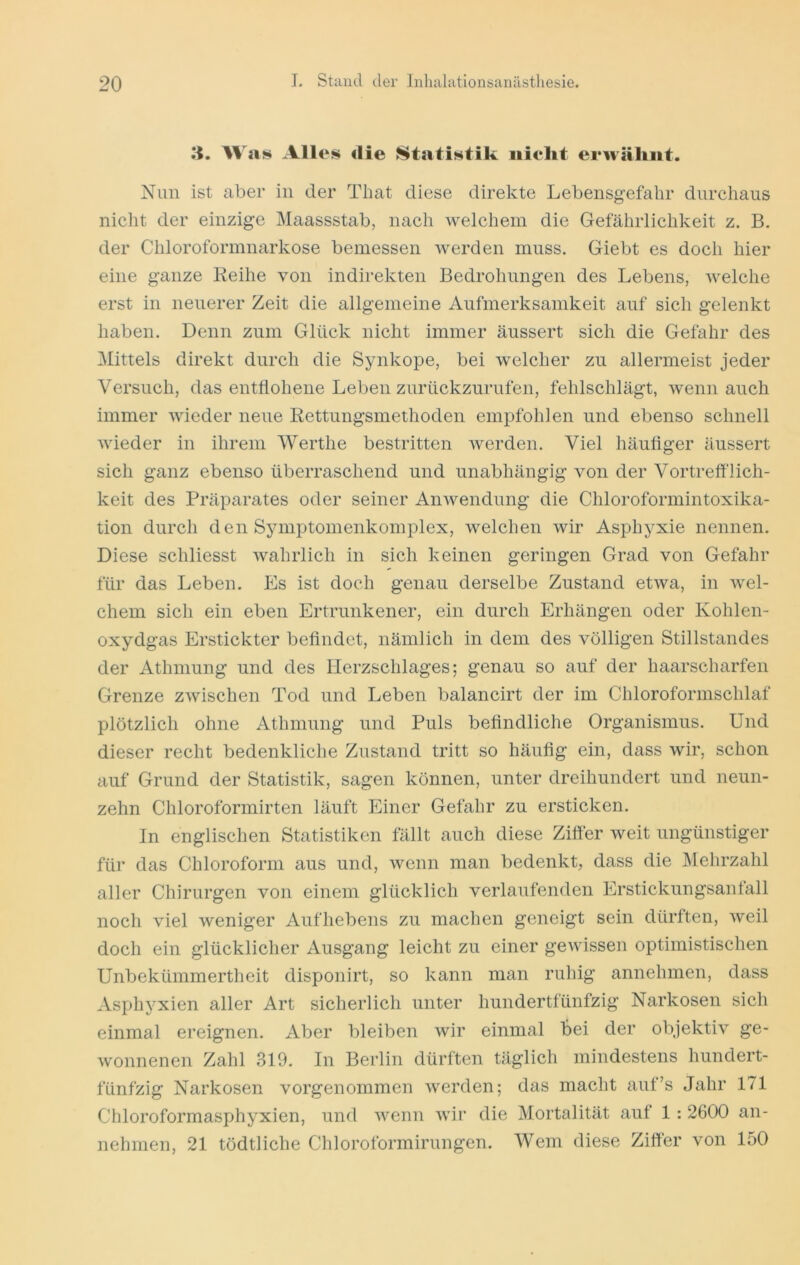 li. Was Alles <lie {Statistik iiielit erwähnt. Nun ist aber in der That diese direkte Lebensgefahr durchaus nicht der einzige Maassstab, nach welchem die Gefährlichkeit z. B. der Chloroformnarkose bemessen Averden muss. Giebt es doch hier eine ganze Leihe von indirekten Bedrohungen des Lebens, Avelche erst in neuerer Zeit die allgemeine Aufmerksamkeit auf sich gelenkt haben. Denn zum Glück nicht immer äussert sich die Gefahr des Mittels direkt durch die Synkope, bei welcher zu allermeist jeder Versuch, das entflohene Leben zurückzurufen, fehlschlägt, wenn auch immer AAÜeder neue Rettungsmethoden empfohlen und ebenso schnell wieder in ihrem Werthe bestritten Averden. Viel häuflger äussert sich ganz ebenso überraschend und unabhängig von der Vortreff'lich- keit des Präparates oder seiner AnAvendung die Chloroformintoxika- tion durch den Sjmiptomenkomplex, AAxlchen wir Asphyxie nennen. Diese schliesst Avahrlich in sich keinen geringen Grad von Gefahr für das Leben. Es ist doch genau derselbe Zustand etAva, in Avel- chem sich ein eben Ertrunkener, ein durch Erhängen oder Kohlen- oxydgas Erstickter beflndet, nämlich in dem des völligen Stillstandes der Athmung und des Herzschlages; genau so auf der haarscharfen Grenze ZAvischen Tod und Leben balancirt der im Chloroformschlaf plötzlich ohne Athmung und Puls beflndliche Organismus. Und dieser recht bedenkliche Zustand tritt so häuflg ein, dass wir, schon auf Grund der Statistik, sagen können, unter dreihundert und neun- zehn Chloroformirten läuft Einer Gefahr zu ersticken. In englischen Statistiken fällt auch diese Ziffer weit ungünstiger für das Chloroform aus und, Avenn man bedenkt, dass die Mehrzahl aller Chirurgen von einem glücklich verlaufenden Erstickungsanfall noch viel Aveniger Aufhebens zu machen geneigt sein dürften, Aveil doch ein glücklicher Ausgang leicht zu einer geAvussen optimistischen Unbekümmertheit disponirt, so kann man ruhig annehmen, dass Asphyxien aller Art sicherlich unter hundertfünfzig Narkosen sich einmal ereignen. Aber bleiben Avir einmal bei der objektiv ge- wonnenen Zahl 319. In Berlin dürften täglich mindestens hundert- fünfzig Narkosen vorgenommen Averden; das macht auf’s Jahr 171 Chloroformasphyxien, und Avenn Avir die Mortalität auf 1: 2600 an- iiehmen, 21 tödtliche Chloroformirungen. Wem diese Ziffer von 150
