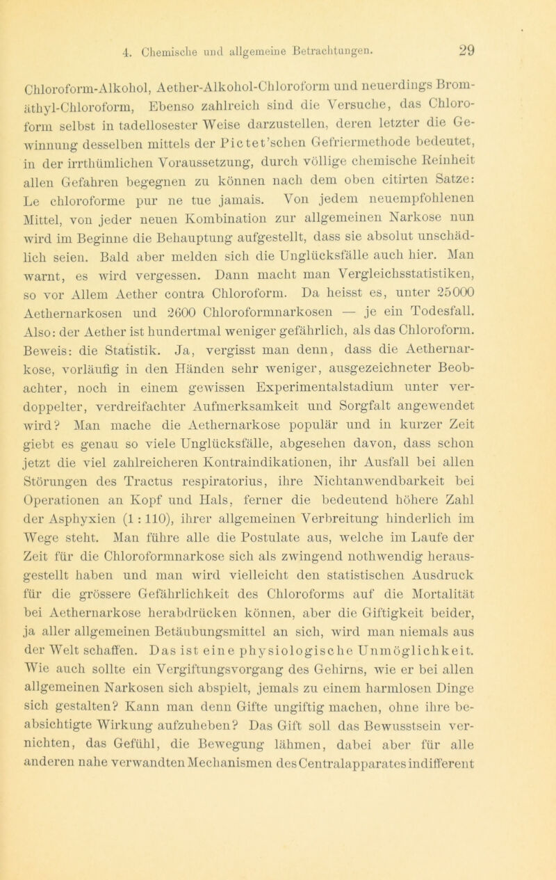 Cliloroform-Alkohol, Aetlier-Alkoliol-Chloroform und neuerding’s Brom- iithyl-Chloroform, Ebenso zahlreich sind die Versuche, das Chloro- form selbst in tadellosester Weise darzustellen, deren letzter die Ge- winnung desselben mittels der Bictet’schen Gefrierniethode bedeutet, in der irrthümlichen Voraussetzung, durch völlige chemische Reinheit allen Gefahren begegnen zu können nach dem oben citirten Satze: Le chloroforme pur ne tue jamais. Von jedem neuempfohlenen Mittel, von jeder neuen Kombination zur allgemeinen Narkose nun wird im Beginne die Behauptung aufgestellt, dass sie absolut unschäd- lich seien. Bald aber melden sich die Unglücksfälle auch hier. Man warnt, es wird vergessen. Dann macht man Vergleichsstatistiken, so vor Allem Aether contra Chloroform. Da heisst es, unter 25000 Aethernarkosen und 2600 Chloroformnarkosen — je ein Todesfall. Also: der Aether ist hundertmal weniger gefährlich, als das Chloroform. BcAveis: die Statistik. Ja, vergisst man denn, dass die Aethernar- kose, vorläufig in den Händen sehr weniger, ausgezeichneter Beob- achter, noch in einem gewissen Experimentalstadium unter ver- doppelter, verdreifachter Aufmerksamkeit und Sorgfalt angewendet wird? Man mache die Aethernarkose populär und in kurzer Zeit giebt es genau so viele Unglücksfälle, abgesehen davon, dass schon jetzt die viel zahlreicheren Kontraindikationen, ihr Ausfall bei allen Störungen des Tractus respiratorius, ihre Nichtanwendbarkeit bei Operationen an Kopf und Hals, ferner die bedeutend höhere Zahl der Asphyxien (1:110), ihrer allgemeinen Verbreitung hinderlich im Wege steht. Man führe alle die Postulate aus, welche im Laufe der Zeit für die Chloroformnarkose sich als zwingend nothwendig heraus- gestellt haben und man wird vielleicht den statistischen Ausdruck für die grössere Gefährlichkeit des Chloroforms auf die Mortalität bei Aethernarkose herabdrücken können, aber die Giftigkeit beider, ja aller allgemeinen Betäubungsmittel an sich, wird man niemals aus der Welt schaffen. Das ist eine physiologische Unmöglichkeit. Wie auch sollte ein Vergiftungsvorgang des Gehirns, wie er bei allen allgemeinen Narkosen sich abspielt, jemals zu einem harmlosen Dinge sich gestalten? Kann man denn Gifte ungiftig machen, ohne ihre be- absichtigte Wirkung aufzuheben? Das Gift soll das Bewusstsein ver- nichten, das Gefühl, die Bewegung lähmen, dabei aber für alle anderen nahe verwandten Mechanismen des Centralapparates indifferent