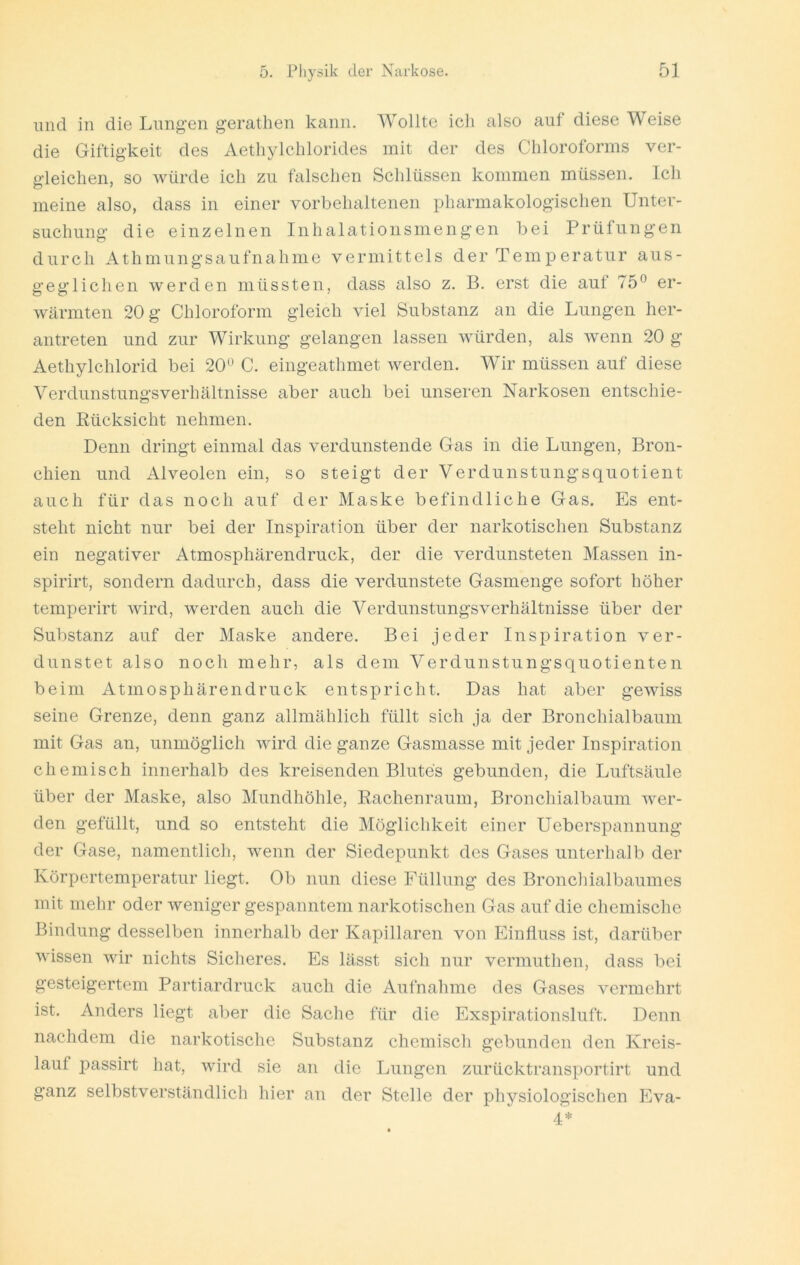lind in die Lungen gerathen kann. Wollte ich also auf diese W eise die Giftigkeit des Aethylclilorides mit der des Chloroforms ver- gleichen, so würde ich zu falschen Schlüssen kommen müssen. Ich meine also, dass in einer vorbehaltenen pharmakologischen Unter- suchung die einzelnen Inhalationsmengen bei Prüfungen durch Athmungsaufnahme vermittels der Temperatur aus- geglichen werden müssten, dass also z. B. erst die auf 75® er- wärmten 20 g Chloroform gleich viel Substanz an die Lungen her- antreten und zur Wirkung gelangen lassen würden, als wenn 20 g Aethylchlorid bei 20® C. eingeathmet werden. Wir müssen auf diese Verdunstungsverhältnisse aber auch bei unseren Narkosen entschie- den Rücksicht nehmen. Denn dringt einmal das verdunstende Gas in die Lungen, Bron- chien und Alveolen ein, so steigt der Verdunstungsquotient auch für das noch auf der Maske befindliche Gas. Es ent- steht nicht nur bei der Inspiration über der narkotischen Substanz ein negativer Atmosphärendruck, der die verdunsteten Massen in- spirirt, sondern dadurch, dass die verdunstete Gasmenge sofort höher temperirt wird, werden auch die Verdunstungsverhältnisse über der Substanz auf der Maske andere. Bei jeder Inspiration ver- dunstet also noch mehr, als dem Verdunstungsquotienten beim Atmosphärendruck entspricht. Das hat aber gewiss seine Grenze, denn ganz allmählich füllt sich ja der Bronchialbaum mit Gas an, unmöglich wird die ganze Gasmasse mit jeder Inspiration chemisch innerhalb des kreisenden Blutes gebunden, die Luftsäule über der Maske, also Mundhöhle, Rachenraum, Bronchialbaum wer- den gefüllt, und so entsteht die Möglichkeit einer Ueberspannung der Gase, namentlich, wenn der Siedepunkt des Gases unterhalb der Körpertemperatur liegt. Ob nun diese Füllung des Bronchialbaumes mit mehr oder weniger gespanntem narkotischen Gas auf die chemische Bindung desselben innerhalb der Kapillaren von Einfluss ist, darüber wissen wir nichts Sicheres. Es lässt sich nur vermuthen, dass bei gesteigertem Partiardruck auch die Aufnahme des Gases vermehrt ist. Anders liegt aber die Sache für die Exspirationsluft. Denn nachdem die narkotische Substanz chemisch gebunden den Kreis- lauf passirt hat, wird sie an die Lungen zurücktransportirt und ganz selbstverständlich hier an der Stelle der physiologischen Eva- 4*