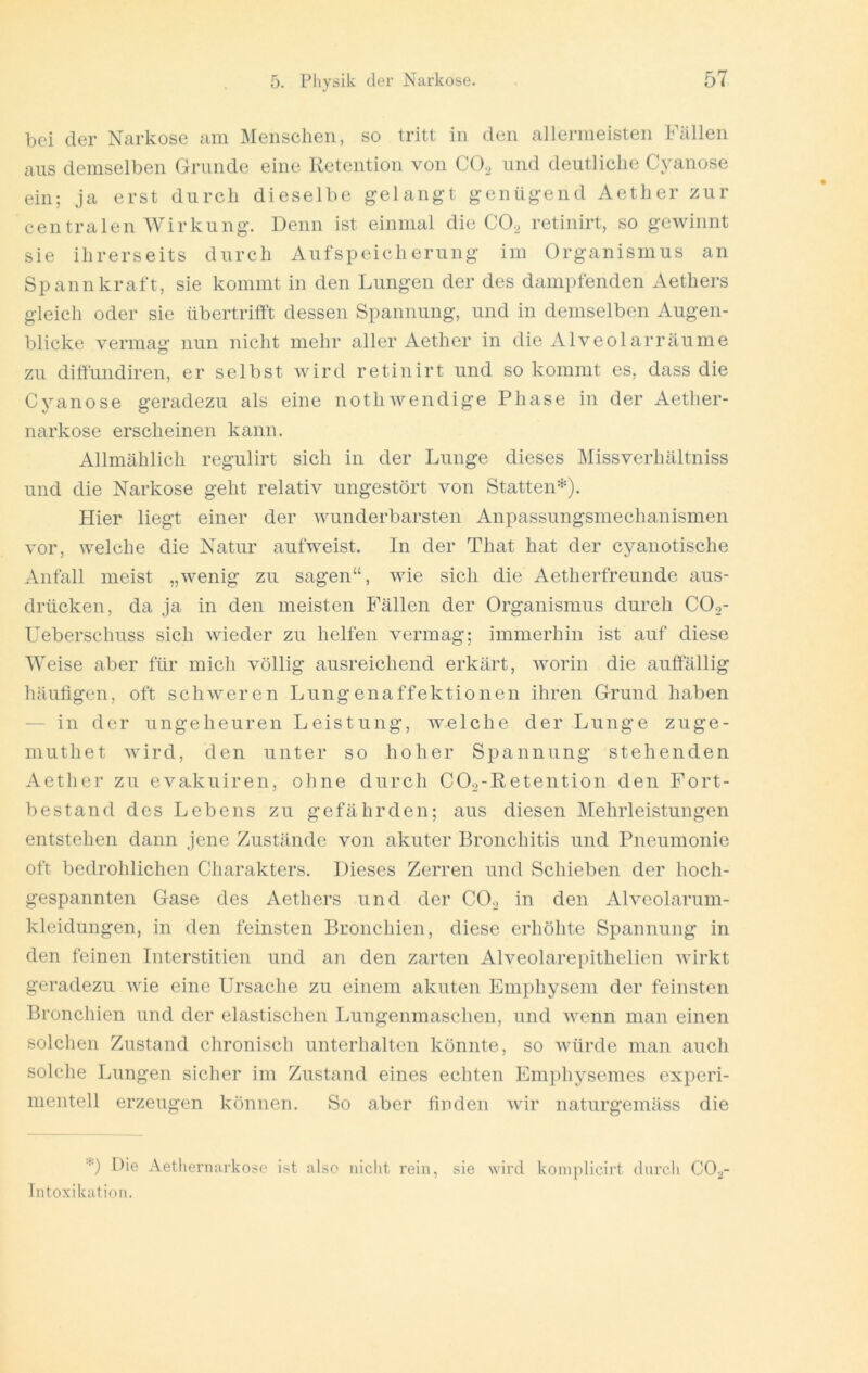 bei der Narkose am Menschen, so tritt in den allermeisten Fällen aus demselben Grunde eine Retention von CO^ und deutliche Cyanose ein; ja erst durch dieselbe gelangt genügend Aether zur centralen Wirkung. Denn ist einmal die CO^ retinirt, so gewinnt sie ihrerseits durch Aufspeicherung im Organismus an Spannkraft, sie kommt in den Lungen der des dampfenden Aethers gleich oder sie übertrilft dessen Spannung, und in demselben Augen- blicke vermag nun nicht mehr aller Aether in die Alveolarräume zu dirtündiren, er selbst wird retinirt und so kommt es, dass die Cyanose geradezu als eine nothwendige Phase in der Aether- narkose erscheinen kann. Allmählich regulirt sich in der Lunge dieses Missverhältniss und die Narkose geht relativ ungestört von Statten=^). Hier liegt einer der wunderbarsten Anpassungsmechanismen vor, welche die Natur aufweist. In der That hat der cyanotische Anfall meist „wenig zu sagen“, wie sich die Aetherfreunde aus- drücken, da ja in den meisten Fällen der Organismus durch COo- Ueberschuss sich wieder zu helfen vermag; immerhin ist auf diese Weise aber für mich völlig ausreichend erkärt, worin die auffällig häufigen, oft schweren Lungenaffektionen ihren Grund haben — in der ungeheuren Leistung, welche der Lunge zuge- muthet wird, den unter so hoher Spannung stehenden Aether zu evakuiren, ohne durch COa-Retention den Fort- bestand des Lebens zu gefährden; aus diesen Mehrleistungen entstehen dann jene Zustände von akuter Bronchitis und Pneumonie oft bedrohlichen Charakters. Dieses Zerren und Schieben der hoch- gespannten Gase des Aethers und der CO._> in den Alveolarum- kleidungen, in den feinsten Bronchien, diese erhöhte Spannung in den feinen Interstitien und aii den zarten Alveolarepithelien wirkt geradezu wie eine Ursache zu einem akuten Emphysem der feinsten Bronchien und der elastischen Lungenmaschen, und wenn man einen solchen Zustand chronisch unterhalten könnte, so würde man auch solche Lungen sicher im Zustand eines echten Emphysemes experi- mentell erzeugen können. So aber finden wir naturgemäss die *) Die Aetliernarkosc ist also nicht rein, sie wird koniplicirt dnrcli CO^j- Intoxikatioii.