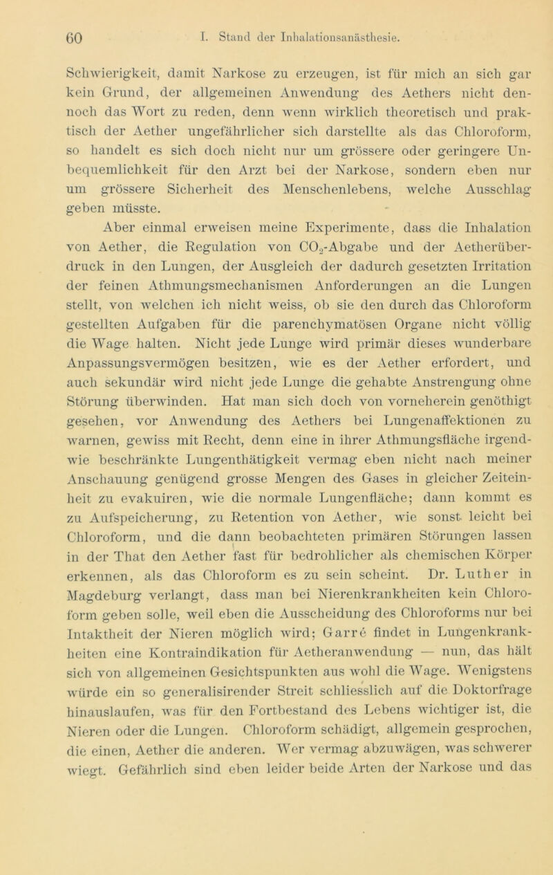 Schwierigkeit, damit Narkose zu erzeugen, ist für mich an sich gar kein Grund, der allgemeinen Anwendung des Aethers nicht den- noch das Wort zu reden, denn wenn wirklich theoretisch und prak- tisch der Aether ungefährlicher sich darstellte als das Chloroform, so handelt es sich doch nicht nur um grössere oder geringere Un- bequemlichkeit für den Arzt bei der Narkose, sondern eben nur um grössere Sicherheit des Menschenlebens, welche Ausschlag geben müsste. Aber einmal erweisen meine Experimente, dass die Inhalation von Aether, die Regulation von COg-Abgabe und der Aetherüber- druck in den Lungen, der Ausgleich der dadurch gesetzten Irritation der feinen Athmungsmechanismen Anforderungen an die Lungen stellt, von welchen ich nicht weiss, ob sie den durch das Chloroform gestellten Aufgaben für die parenchymatösen Organe nicht völlig die Wage halten. Nicht jede Lunge wird primär dieses wunderbare Anpassungsvermögen besitzen, wie es der Aether erfordert, und auch sekundär wird nicht jede Lunge die gehabte Anstrengung ohne Störung überwinden. Hat man sich doch von vorneherein genöthigt gesehen, vor Anwendung des Aethers bei Lungenalfektionen zu warnen, gewiss mit Recht, denn eine in ihrer Athmungsfläche irgend- wie beschränkte Lungenthätigkeit vermag eben nicht nach meiner Anschauung genügend grosse Mengen des Gases in gleicher Zeitein- heit zu evakuiren, wie die normale Lungenfläche; dann kommt es zu Aufspeicherung, zu Retention von Aether, wie sonst leicht bei Chloroform, und die dann beobachteten primären Störungen lassen in der That den Aether fast für bedrohlicher als chemischen Körper erkennen, als das Chloroform es zu sein scheint. Dr. Luther in Magdeburg verlangt, dass man bei Nierenkrankheiten kein Chloro- form geben solle, weil eben die Ausscheidung des Chloroforms nur bei Intaktheit der Nieren möglich wird; Garre findet in Lungenkrank- heiten eine Kontraindikation für Aetheranwendung — nun, das hält sich von allgemeinen Gesichtspunkten aus wohl die Wage. Wenigstens würde ein so generalisirender Streit schliesslich auf die Doktorfrage hinauslaufen, was für den Fortbestand des Lebens wichtiger ist, die Nieren oder die Lungen. Chloroform schädigt, allgemein gesprochen, die einen, Aether die anderen. Wer vermag abzuwägen, was schwerer wiegt. Gefährlich sind eben leider beide Arten der Narkose und das