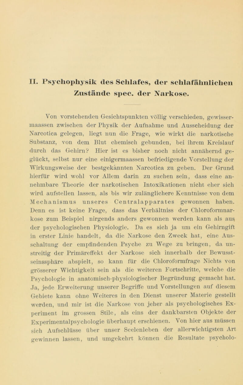 II. Psycliophysik des Schlafes, der sclilafähiilichen Zustände spec. der Narkose. Von vorstehenden Gesichtspunkten völlig verschieden, gewisser- inaassen zwischen der Physik der Aufnahme und Ausscheidung der Xarcotica gelegen, liegt nun die Frage, wie wirkt die narkotische Substanz, von dem Blut chemisch gebunden, bei ihrem Kreislauf durch das Gehirn? Hier ist es bisher noch nicht annähernd ge- glückt, selbst nur eine einigermaassen befriedigende Vorstellung der Wirkungsweise der bestgekännten Narcotica zu geben. Der Grund hierfür wird wohl vor Allem darin zu suchen sein, dass eine an- nehmbare Theorie der narkotischen Intoxikationen nicht eher sich wird aufstellen lassen, als bis wir zulänglichere Kenntnisse von dem Mechanismus unseres Centralapparates gewonnen haben. Denn es ist keine Frage, dass das Verhältniss der Chloroformnar- kose zum Beispiel nirgends anders gewonnen werden kann als au^ der psychologischen Physiologie. Da es sich ja um ein Gehirngift in erster Linie handelt, da die Narkose den Zweck hat, eine Aus- schaltung der empfindenden Psyche zu Wege zu bringen, da un- streitig der Primäreffekt der Narkose sich innerhalb der Bewusst- seinssphäre abspielt, so kann für die Chloroformfrage Nichts von grösserer Wichtigkeit sein als die weiteren Fortschritte, welche die Psychologie in anatomisch-physiologischer Begründung gemacht hat. Ja, jede Erweiterung unserer Begriffe und Vorstellungen auf diesem Gebiete kann ohne Weiteres in den Dienst unserer Materie gestellt werden, und mir ist die Narkose von jeher als psychologisches Ex- periment im grossen Stile, als eins der dankbarsten Objekte der Experimentalpsychologie überhaupt erschienen. Von hier aus müssen sich Aufschlüsse über unser Seelenleben der allerwichtigsten Art gewinnen lassen, und umgekehrt können die Resultate psycholo-