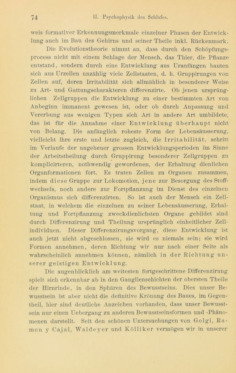weis tbrmativer Erkeimimgsmerkmale einzelner Phasen der Entwick- lung auch im Ban des Gehirns und seiner Theile inkl. Rückenmark. Die Evolutionstheorie nimmt an, dass durch den Schöpfungs- process nicht mit einem Schlage der Mensch, das Thier, die Pflanze entstand, sondern durch eine Entwicklung aus Uranfängen hauten sich aus Urzellen unzählig viele Zellstaaten, d, h. Gruppirungen von Zellen auf, deren Irritabilität sich allmählich in besonderer Weise zu Art- und Gattungscharakteren differenzirte. Ob jenen ursprüng- lichen Zellgruppen die Entwicklung zu einer bestimmten Art von Anbeginn immanent gewesen ist, oder ob durch Anpassung und Vererbung aus wenigen Typen sich Art in andere Art umbildete, das ist für die Annahme einer Entwicklung überhaupt nicht von Belang. Die anfänglich roheste Form der Lebensäusserung, vielleicht ihre erste und letzte zugleich, die Irritabilität, schritt im Verlaufe der ungeheuer grossen Entwicklungsperioden im Sinne der Arbeitstheilung durch Gruppirung besonderer Zellgruppen zu komplicirteren, nothwendig gewordenen, der Erhaltung dienlichen Organformationen fort. Es traten Zellen zu Organen zusammen, indem diese Gruppe zur Lokomotion, jene zur Besorgung des Stoff- wechsels, noch andere zur Fortpflanzung im Dienst des einzelnen Organismus sich differenzirten. So ist auch der Mensch ein Zell- staat, in welchem die einzelnen zu seiner Lebensäusserung, Erhal- tung und Fortpflanzung zweckdienlichsten Organe gebildet sind durch Differenzirung und Theilung ursprünglich einheitlicher Zell- individuen. Dieser Differenzirungsvorgang, diese Entwicklung ist auch jetzt nicht abgeschlossen, sie wird es niemals sein; sie wird Formen annehmen, deren Richtung wir nur nach einer Seite als wahrscheinlich annehmen können, nämlich in der Richtung un- serer geistigen Entwicklung. Die augenblicklich am weitesten fortgeschrittene Differenzirung spielt sich erkennbar ab in den Ganglienschichten der obersten Theile der Hirnrinde, in den Sphären des Bewusstseins. Dies unser Be- wusstsein ist aber nicht die deflnitive Krönung des Baues, im Gegen- theil, hier sind deutliche Anzeichen vorhanden, dass unser Bewusst- sein nur einen Uebergang zu anderen Bewusstseinsformen und -Phäno- menen darstellt. Seit den schönen Untersuchungen von Golgi, Ra- mon y Cajal, Waldeyer und Kölliker vermögen wir in unserer