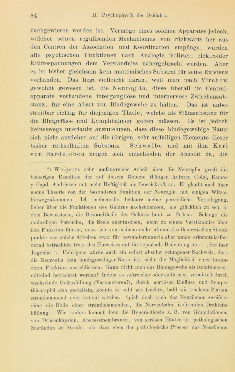 iiachgewiesen worden ist. Vermöge eines solchen Appanxtes jedoch, welcher seinen regulirenden Mechanismus von rückwärts her aus den Centren der Association und Koordination empfinge, würden alle psychischen Funktionen nach Analogie isolirter, elektroider Kräftespannungen dem Verständniss nähergebracht werden. Aber es ist bisher gleichsam kein anatomisches Substrat für seine Existenz vorhanden. Das liegt vielleicht daran, weil man nach Virchow gewohnt gewesen ist, die Neuroglia, diese überall im Central- apparate vorhandene intergangliöse und internervöse Zwischensub- stanz, für eine Abart von Bindegewebe zu halten. Das ist unbe- streitbar richtig für diejenigen Theile, welche als Stützsubstanz für die Blutgefäss- und Lymphbahnen gelten müssen. Es ist jedoch keineswegs unerlaubt anzunehmen, dass diese bindegewebige Natur sich nicht ausdehnt auf die übrigen, sehr auffälligen Elemente dieser bisher räthselhaften Substanz. Schwalbe und mit ihm Karl von Bardeleben neigen sich entschieden der Ansicht zu, die *) Weigerts sehr umfangreiche Arbeit über die Neuroglia greift die bisherigen Resultate der auf diesem Gebiete thätigen Autoren Golgi, Ramon y Cajal, Andriezen mit melir Heftigkeit als Beweiskraft an. Er glaubt auch über meine Theorie von der besonderen Funktion der Neuroglia mit einigen Witzen hiuwegzukommen. Ich meinerseits bedaure meine persönliche Veranlagung, lieber über die Funktionen des Gehirns nachzudenken, als glücklich zu sein in dem Bewusstsein, die Bestandtheile des Gehirns bunt zu färben. Solange die mühseligen Versuche, die Seele anzutuschen, nicht zu einem Verständniss über ihre Funktion führen, muss ich von meinem mehr erkenntniss-theoretischen Stand- punkte aus solche Arbeiten zwar für bewundernswerth aber wenig erkenntnissför- dernd betrachten trotz des Hinweises auf ihre epochale Bedeubing im — „Berliner Tageblatt“. Uebrigens würde auch ein selbst absolut gelungener Nachweis, dass die Neuroglia rein bindegewebiger Natur ist, nicht die Möglichkeit einer beson- deren Funktion ausschliessen. Kann nicht auch das Bindegewebe als isolationsver- mittelnd betrachtet werden? Indem es saftreicher oder saftärmer, vermittelt durch wechselnde Gefässfüllung (Vasomotoren!), durch nervösen Einfluss und Sympa- thicusspiel sich gestaltete, könnte es l)ald wie feuchte, bald wie trockene Platten stromhemmend oder leitend werden. Spielt doch auch das Neurilemm zweifels- ohne die Rolle einer stromhemmenden, die Nervenbahn isolirenden Drahtein- hüllung. Wie anders kommt denn die Hyperästhesie z. B. von Granulationen, von Drüsenka|)seln, Abscessmembranen, von serösen Häuten in pathologischen Zuständen zu Stande, als dass eben der j)athologische Process das Neurilemm