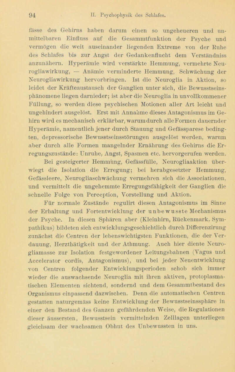 lasse des Gehirns haben dämm einen so ungeheueren und un- mittelbaren Einfluss auf die Gesammtfunktion der Psyche und vermög’en die weit auseinander liegenden Extreme von der Ruhe des Schlafes bis zur Angst der Gedankenflucht dem Verständniss anzunähern. Hyperämie wird verstärkte Hemmung, vermehrte Neu- rogliawirkung, — Anämie verminderte Hemmung, Schwächung der Neurogliawirkung hervorbringen. Ist die Neuroglia in Aktion, so leidet der Kräfteaustausch der Ganglien unter sich, die Bewusstseins- phänomene liegen darnieder; ist aber die Neuroglia in unvollkommener Füllung, so werden diese psychischen Motionen aller Art leicht und ungehindert ausgelöst. Erst mit Annahme dieses Antagonismus im Ge- hirn wird es mechanisch erklärbar, warum durch alleFormen dauernder Hyperämie, namentlich jener durch Stauung und Gefässparese beding- ten, depressorische Bewusstseinsstörungen ausgelöst werden, warum aber durch alle Formen mangelnder Ernährung des Gehirns die Er- regungszustände: Unruhe, Angst, Spasmen etc. hervorgerufen werden. Bei gesteigerter Hemmung, Gefässfülle, Neurogliaaktion über- wiegt die Isolation die Erregung; bei herabgesetzter Hemmung, Gefässleere, Neurogliaschwächung vermehren sich die Associationen, und vermittelt die ungehemmte Erregungsfähigkeit der Ganglien die schnelle Folge von Perception, Vorstellung und Aktion. Für normale Zustände regulirt diesen Antagonismus im Sinne der Erhaltung und Fortentwicklung der unbewusste Mechanismus der Psyche. In diesen Sphären aber (Kleinhirn, Rückenmark, Sym- pathikus) bildeten sich entwicklungsgeschichtlich durch Differenzirung zunächst die Centren der lebenswichtigsten Funktionen, die der Ver- dauung, Herzthätigkeit und der Athmung. Auch hier diente Neuro- gliamasse zur Isolation festgewordener Leitungsbahnen (Vagus und Accelerator cordis, Antagonismus), und bei jedei* Neuentwicklung von Centren folgender Entwicklungsperioden schob sich immer wieder die auswachsende Neuroglia mit ihren aktiven, protoplasma- tischen Elementen sichtend, sondernd und dem Gesammtbestand des Organismus einpassend dazwischen. Denn die automatischen Centren gestatten naturgemäss keine Entwicklung der Bewusstseinssphäre in einer den Bestand des Ganzen gefährdenden Weise, die Regulationen dieser äussersten, Bewusstsein vermittelnden Zelllagen unterliegen gleichsam der wachsamen Obhut des Unbewussten in uns.