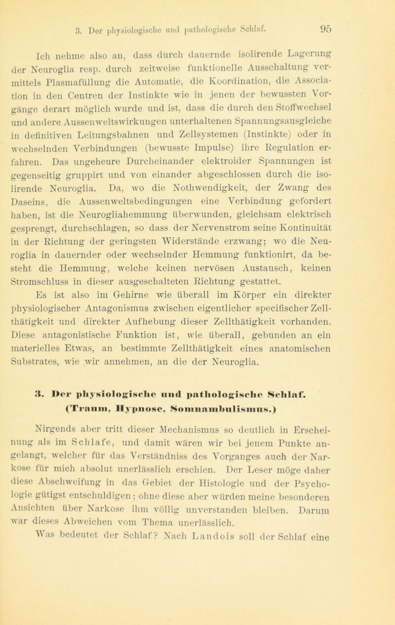 Ich nehme also an, dass durch dauernde isolirende Lagerung- der Neuroglia resp. durch zeitweise funktionelle Ausschaltung ver- mittels Plasmafüllung die Automatie, die Koordination, die Associa- tion in den Centren der Instinkte Avie in jenen der bewussten Vor- gänge derart möglich Avurde und ist, dass die durch den StoffAvechsel und andere AusseiiAveltsAvirkungen unterhaltenen Spannungsausgleiche in definitiven Leitungsbahnen und Zellsystemen (Instinkte) oder in Avechselnden Verbindungen (beAvusste Impulse) ihre Regulation er- fahren. Das ungeheure Durcheinander elektroider Spannungen ist gegenseitig gruppirt und von einander abgeschlossen durch die iso- lirende Neuroglia. Da, avo die NotliAvendigkeit, der ZAvang des Daseins, die AusseiiAveltsbedingungen eine Verbindung gefordert haben, ist die Neurogliahemmung überArunden, gleichsam elektrisch gesprengt, durchschlagen, so dass der Nervenstrom seine Kontinuität in der Richtung der geringsten Widerstände erzAA-ang; wo die Neu- roglia in dauernder oder AA^echselnder Hemmung funktionirt, da be- steht die Hemmung, Avelche keinen nervösen Austausch, keinen Stromschluss in dieser ausgeschalteten Richtung gestattet. Es ist also im Gehirne wie überall im Körper ein direkter physiologischer Antagonismus ZAAÜschen eigentlicher specifischer Zell- thätigkeit und direkter Aufhebung dieser Zellthätigkeit vorhanden. Diese antagonistische Funktion ist, Avie überall, gebunden an ein materielles EtAvas, an bestimmte Zellthätigkeit eines anatomischen Substrates, wie Avir annehmen, an die der Neuroglia. li. l>or i>hy!$iolos;i«4o1ie iiiid patlio1o$>-i««c]io Solilaf. (Ti'amii, Hypnose. Soninaiiibnlisniiis.) Nirgends aber tritt dieser Meehanismus so deutlicli in Erschei- nung als im Schlafe, und damit AAüiren Avir bei jenem Punkte an- gelangt, Avelcher für das Verständniss des Vorganges auch der Nar- kose für mich absolut unerlässlich erschien. Der Leser möge daher diese Abschweifung in das Gebiet der Histologie und der Psycho- logie gütigst entschuldigen; ohne diese aber Avürden meine besonderen Ansiehten über Narkose ihm völlig uiiAmrstanden bleiben. Darum AA-ar dieses AbAveichen vom Thema unei'lässlicli. Was bedeutet der Schlaf? Nach Landois soll der Schlaf eine