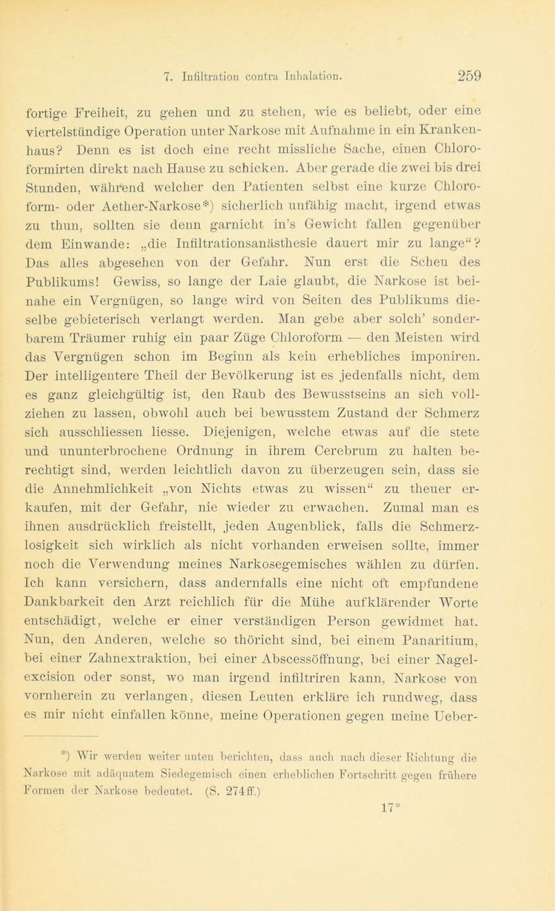 fertige Freiheit, zu gehen und zu stehen, wie es beliebt, oder eine viertelstündige Operation unter Narkose mit Aufnahme in ein Kranken- liaus? Denn es ist doch eine recht missliche Sache, einen Chloro- forniirten direkt nach Hause zu schicken. Aber gerade die zwei bis drei Stunden, während welcher den Patienten selbst eine kurze Chloro- form- oder Aether-Narkose^O sicherlich unfähig macht, irgend etwas zu thun, sollten sie denn garnicht in’s Gewicht fallen gegenüber dem Ein wände: „die Inültrationsanästhesie dauert mir zu lange“? Das alles abgesehen von der Gefahr. Nun erst die Scheu des Publikums! Gewiss, so lange der Laie glaubt, die Narkose ist bei- nahe ein Vergnügen, so lange wird von Seiten des Publikums die- selbe gebieterisch verlangt werden. Man gebe aber solch’ sonder- barem Träumer ruhig ein paar Züge Chloroform — den Meisten wird das Vergnügen schon im Beginn als kein erhebliches imponiren. Der intelligentere Theil der Bevölkerung ist es jedenfalls nicht, dem es ganz gleichgültig ist, den Raub des Bewusstseins an sich voll- ziehen zu lassen, obwohl auch bei bewusstem Zustand der Schmerz sich ausschliessen Hesse. Diejenigen, welche etwas auf die stete und ununterbrochene Ordnung in ihrem Cerebrum zu halten be- rechtigt sind, werden leichtlich davon zu überzeugen sein, dass sie die Annehmlichkeit „von Nichts etwas zu wissen“ zu theuer er- kaufen, mit der Gefahr, nie wieder zu erwachen. Zumal man es ihnen ausdrücklich freistellt, jeden Augenblick, falls die Schmerz- losigkeit sich wirklich als nicht vorhanden erweisen sollte, immer noch die Verwendung meines Narkosegemisches wählen zu dürfen. Ich kann versichern, dass andernfalls eine nicht oft empfundene Dankbarkeit den Arzt reichlich für die Mühe aufklärender Worte entschädigt, welche er einer verständigen Person gewidmet hat. Nun, den Anderen, welche so thöricht sind, bei einem Panaritium, bei einer Zahnextraktion, bei einer Abscessöffnung, bei einer Nagel- excision oder sonst, wo man irgend infiltriren kann, Narkose von vornherein zu verlangen, diesen Leuten erkläre ich rundweg, dass es mir nicht einfallen könne, meine Operationen gegen meine Ueber- D Wir werden weiter unten hericliten, dass auch nach dieser Riclituns- die Narkose mit adäquatem Siedegemisch einen erheblichen Fortscliritt gegen frühere Formen der Narkose bedeutet. (S. 274 ff.) 17-^