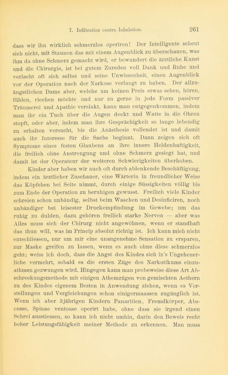 dass wir ihn wirklich schmerzlos operiren! Der Intelligente scheut sich nicht, mit Staunen das mit einem Augenblick zu überschauen, was ihm da ohne Schmerz gemacht wird, er bewundert die ärztliche Kunst und die Chirurgie, ist bei gutem Zureden voll Dank und Ruhe und verlacht oft sich selbst und seine Unwissenheit, einen Augenblick vor der Operation nach der Narkose verlangt zu haben. Der allzu- ängstlichen Dame aber, welche um keinen Preis etwas sehen, hören, fühlen, riechen möchte und nur zu gerne in jede Form passiver Träumerei und Apathie versinkt, kann man entgegenkommen, indem man ihr ein Tuch über die Augen deckt und Watte in die Ohren stopft, oder aber, indem man ihre Gesprächigkeit so lange lebendig zu erhalten versucht, bis die Anästhesie vollendet ist und damit auch ihr Interesse für die Sache beginnt. Dann zeigen sich oft Symptome eines festen Glaubens an ihre innere Heldenhaftigkeit, die freilich ohne Anstrengung und ohne Schmerz gesiegt hat, und damit ist der Operateur der weiteren Schwierigkeiten überhoben. Kinder aber haben wir auch oft durch ablenkende Beschäftigung, indem ein ärztlicher Zuschauer, eine Wärterin in freundlicher Weise das Köpfchen bei Seite nimmt, durch einige Süssigkeiten völlig bis zum Ende der Operation zu beruhigen gewusst. Freilich viele Kinder schreien schon unbändig, selbst beim Waschen und Desinficiren, noch unbändiger bei leisester Druckempfindung im Gewebe; um das ruhig zu dulden, dazu gehören freilich starke Nerven — aber was Alles muss sich der Chirurg nicht angewöhnen, wenn er standhaft das thun will, was im Princip absolut richtig ist. Ich kann mich nicht entschliessen, nur um mir eine unangenehme Sensation zu ersparen, zur Maske greifen zu lassen, wenn es auch ohne diese schmerzlos geht; weiss ich doch, dass die Angst des Kindes sich in’s Ungeheuer- liche vermehrt, sobald es die ersten Züge des Narkotikums einzu- athmen gezwungen wird. Hingegen kann man probeweise diese Art Ab- schreckungsmethode mit einigen Athemzügen von gemischten Aethern zu des Kindes eigenem Besten in Anwendung ziehen, wenn es Vor- stellungen und Vergleichungen schon einigermaassen zugänglich ist. Wenn ich aber 3jährigen Kindern Panaritien, Fremdkörper, Abs- cesse, Spinae ventosae operirt habe, ohne dass sie irgend einen Schrei ausstiessen, so kann ich nicht umhin, darin den Beweis recht hoher Leistungsfähigkeit meiner Methode zu erkennen. Man muss