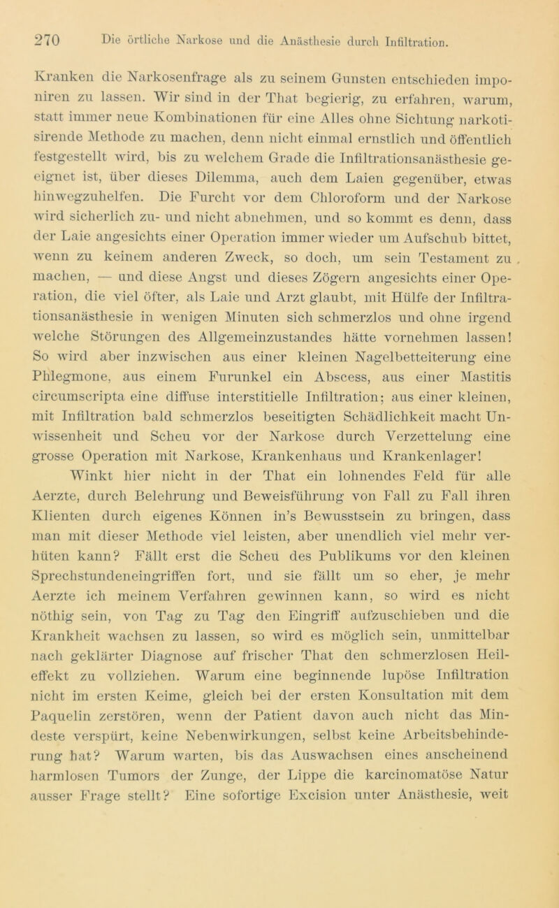 Kranken die Narkosenfrage als zu seinem Gunsten entschieden inipo- niren zu lassen. Wir sind in der Tliat begierig, zu erfahren, warum, statt immer neue Kombinationen für eine Alles ohne Sichtung narkoti- sirende jMethode zu machen, denn nicht einmal ernstlich und öffentlich festgestellt wird, bis zu welchem Grade die Inliltrationsanästhesie ge- eignet ist, über dieses Dilemma, auch dem Laien gegenüber, etwas hinwegzuhelfen. Die Furcht vor dem Chloroform und der Narkose wird sicherlich zu- und nicht abnehmen, und so kommt es denn, dass der Laie angesichts einer Operation immer wieder um Aufschub bittet, wenn zu keinem anderen Zweck, so doch, um sein Testament zu . machen, — und diese Angst und dieses Zögern angesichts einer Ope- ration, die viel öfter, als Laie und Arzt glaubt, mit Hülfe der Infiltra- tionsanästhesie in wenigen Minuten sich schmerzlos und ohne irgend welche Störungen des Allgemeinzustandes hätte vornehmen lassen! So wird aber inzwischen aus einer kleinen Nagelbetteiterung eine Phlegmone, aus einem Furunkel ein Abscess, aus einer IMastitis circumscripta eine diffuse interstitielle Infiltration; aus einer kleinen, mit Infiltration bald schmerzlos beseitigten Schädlichkeit macht Un- wissenheit und Scheu vor der Narkose durch Verzettelung eine grosse Operation mit Narkose, Krankenhaus und Krankenlager! Winkt hier nicht in der That ein lohnendes Feld für alle Aerzte, durch Belehrung und Beweisführung von Fall zu Fall ihren Klienten durch eigenes Können in’s Bewusstsein zu bringen, dass man mit dieser Methode viel leisten, aber unendlich viel mehr ver- hüten kann? Fällt erst die Scheu des Publikums vor den kleinen Sprechstundeneingriffen fort, und sie fällt um so eher, je mehr Aerzte ich meinem Verfahren gewinnen kann, so wird es nicht nöthig sein, von Tag zu Tag den Eingriff aufzuschieben und die Krankheit wachsen zu lassen, so Avird es möglich sein, unmittelbar nach geklärter Diagnose auf frischer That den schmerzlosen Ileil- effekt zu vollziehen. Warum eine beginnende lupöse Infiltration nicht im ersten Keime, gleich bei der ersten Konsultation mit dem Paquelin zerstören, wenn der Patient davon auch nicht das Min- deste verspürt, keine NebenAvirkungen, selbst keine Arbeitsbehinde- rung hat? Warum Avarten, bis das AusAvachsen eines anscheinend harmlosen Tumors der Zunge, der Lippe die karcinomatöse Natur ausser Frage stellt? Eine sofortige Excision unter Anästhesie, Aveit