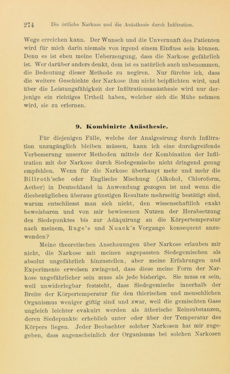 Wege erreichen kann. Der Wunsch und die Unvernunft des Patienten Avird für mich darin niemals von irgend einem Einfluss sein können. Denn es ist eben meine Ueberzeugung, dass die Narkose gefährlich ist. Wer darüber anders denkt, dem ist es natürlich auch unbenommen, die Bedeutung dieser Methode zu negiren. Nur fürchte ich, dass die Aveitere Geschichte der Narkose ihm nicht beipflichten Avird, und über die Leistungsfähigkeit der Inflltrationsanästhesie Avird nur der- jenige ein richtiges Urtheil haben, Avelcher sich die Mühe nehmen Avird, sie zu erlernen. 9. Kombinirte Aiiä^tbesie. Für diejenigen Fälle, Avelche der Analgesirung durch Infiltra- tion unzugänglich bleiben müssen, kann ich eine durchgreifende Verbesserung unserer Methoden mittels der Kombination der Infil- tration mit der Narkose durch Siedegemische nicht dringend genug empfehlen. Wenn für die Narkose überhaupt mehr und mehr die Billroth’sche oder Englische Mischung (Alkohol, Chloroform, Aether) in Deutschland in AiiAvendung gezogen ist und Avenn die diesbezüglichen überaus günstigen Resultate mehrseitig bestätigt sind, Avarum entschliesst man sich nicht, den Avissenschaftlich exakt beweisbaren und von mir beAviesenen Nutzen der Herabsetzung des Siedepunktes bis zur Adäquirung an die Körpertemperatur nach meinem, Ruge’s und Noack’s Vorgänge konsequent anzu- wenden? Meine theoretischen Anschauungen über Narkose erlauben mir nicht, die Narkose mit meinen angepassten Siedegemischen als absolut ungefährlich hinzustellen, aber meine Erfahrungen und Experimente erAveisen zwingend, dass diese meine Form der Nar- kose ungefährlicher sein muss als jede bisherige. Sie muss es sein, Aveil unAviderlegbar feststeht, dass Siedegemische innerhalb der Breite der Körpertemperatur für den thierischen und menschlichen Organismus Aveniger giftig sind und zwar, weil die gemischten Gase ungleich leichter evakuirt Averden als ätherische Reinsubstanzen, deren Siedepunkte erheblich unter oder über der Temperatur des Körpers liegen. Jeder Beobachter solcher Narkosen hat mir zuge- geben, dass augenscheinlich der Organismus bei solchen Narkosen