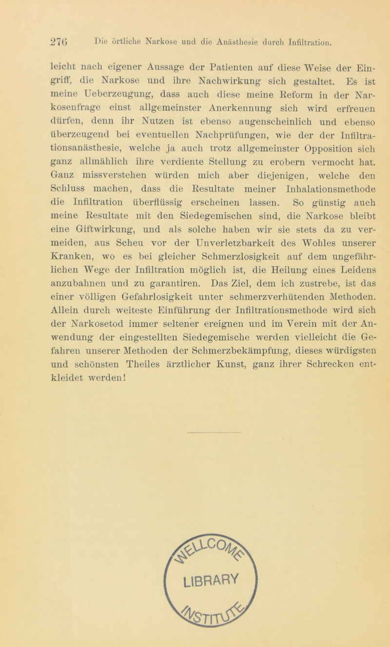 leicht nach eigener Aussage der Patienten auf diese Weise der Ein- griff, die Narkose und ihre Nachwirkung sich gestaltet. Es ist meine Ueberzeugung, dass auch diese meine Reform in der Nar- kosenfrage einst allgemeinster Anerkennung sich wird erfreuen dürfen, denn ihr Nutzen ist ebenso augenscheinlich und ebenso überzeugend bei eventuellen Nachprüfungen, wie der der Infiltra- tionsanästhesie, welche ja auch trotz allgemeinster Opposition sich ganz allmählich ihre verdiente Stellung zu erobern vermocht hat. Ganz missverstehen würden mich aber diejenigen, welche den Schluss machen, dass die Resultate meiner Inhalationsmethode die Infiltration überflüssig erscheinen lassen. So günstig auch meine Resultate mit den Siedegemischen sind, die Narkose bleibt eine Gift Wirkung, und als solche haben wir sie stets da zu ver- meiden, aus Scheu vor der Unverletzbarkeit des Wohles unserer Kranken, wo es bei gleicher Schmerzlosigkeit auf dem ungefähr- lichen Wege der Infiltration möglich ist, die Heilung eines Leidens anzubahnen und zu garantiren. Das Ziel, dem ich zustrebe, ist das einer völligen Gefahrlosigkeit unter schnierzverhütenden Methoden. Allein durch weiteste Einführung der Infiltrationsmethode wird sich der Narkosetod immer seltener ereignen und im Verein mit der An- wendung der eingestellten Siedegemische werden vielleicht die Ge- fahren unserer Methoden der Schmerzbekämpfung, dieses würdigsten und schönsten Theiles ärztlicher Kunst, ganz ihrer Schrecken ent- kleidet werden!