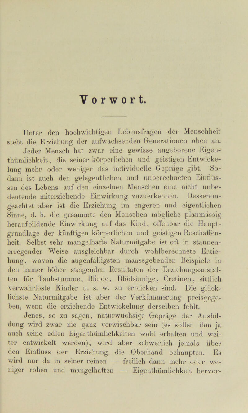 Vorwort. Unter den hochwichtigen Lebensfragen der Menschheit steht die Erziehung der anfwachsenden Generationen oben an. Jeder Mensch hat zwar eine gewisse angeborene Eigen- thüinlichkeit, die seiner körperlichen und geistigen Entwicke- lung mehr oder weniger das individuelle Gepräge gibt. So- daun ist auch den gelegentlichen und unberechueten Einflüs- sen des Lebens auf den einzelnen Menschen eine nicht unbe- deutende miterziehende Einwirkung zuzuerkennen. Dessenun- geachtet aber ist die Erziehung im engeren und eigentlichen Sinne, d. h. die gesammte den Menschen mögliche planmässig heraufbildende Einwirkung auf das Kind, oftenbar die Haupt- grundlage der künftigen körperlichen und geistigen Beschaffen- heit. Selbst sehr mangelhafte Naturmitgabe ist oft in stauueu- erregender Weise ausgleichbar durch wohlberechnete Erzie- hung, wovon die augenfälligsten maassgebenden Beispiele in den immer höher steigenden Resultaten der Erziehungsanstal- ten für Taubstumme, Blinde, Blödsinnige, Oretiuen, sittlich verwahrloste Kinder u. s. w. zu erblicken sind. Die <<'lück- O liebste Naturmitgabe ist aber der Verkümmerung preisgege- ben, wenn die erziehende Entwickelung derselben fehlt. Jenes, so zu sagen, naturwüchsige Gepräge der Ausbil- dung wird zwar nie ganz verwischbar sein (es sollen ihm ja auch seine edlen Eigenthümlichkeiten wohl erhalten und wei- ter entwickelt werden), wird aber schwerlich jemals übei- den Einfluss der Erziehung die Oberhand behaupten. Es wird nur da in seiner reinen — freilich daun mehr oder we- niger rohen und mangelhaften — Eigenthünilichkeit hervor-