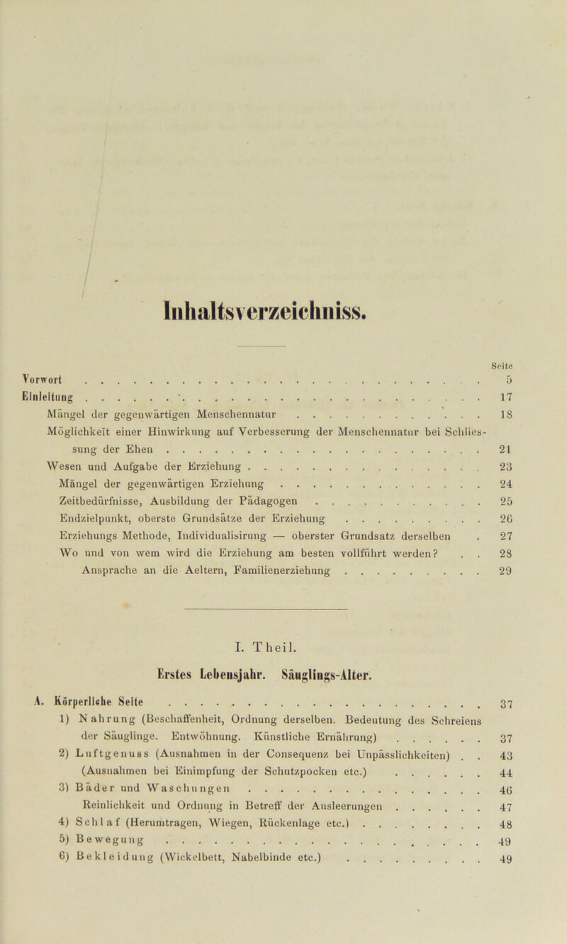 /. I Inlialtsverzeiehiiiss. Seite Vorwort 5 Einleitung ■ 17 Mängel der gegenwärtigen Menschennatur 18 Möglichkeit einer Hinwirknng auf Verbesserung der Menschennatur bei Schlies- sung der Ehen 21 Wesen und Aufgabe der Erziehung 23 Mängel der gegenwärtigen Erziehung 24 Zeitbedürfnisse, Ausbildung der Pädagogen 25 Endzielpunkt, oberste Grundsätze der Erziehung 20 Erziehungs Methode, Individualisirung — oberster Grundsatz derselben . 27 Wo und von wem wird die Erziehung am besten vollführt werden? . . 28 Ansprache an die Aeltern, Familienerziehung 29 I. Theil. Erstes Lebensjahr. Siiugliii;;s-Alter. A. Körperliishe Seite 1) Nahrung (Beschaffenheit, Ordnung derselben. Bedeutung des Schreiens der Säuglinge. Entwöhnung. Künstliche Ernährung) 37 2) Luftgenuss (Ausnahmen in der Consequenz bei Unpässlichkeiten) . . 43 (Ausnahmen bei Einimpfung der Schutzpocken etc.) ...... 44 3) Bäder und Waschungen 43 Reinlichkeit und Ordnung in Betreff der Ausleerungen 47 4) Schlaf (Herumtragen, Wiegen, Rückenlage etc.) 48 5) Bewegung 49