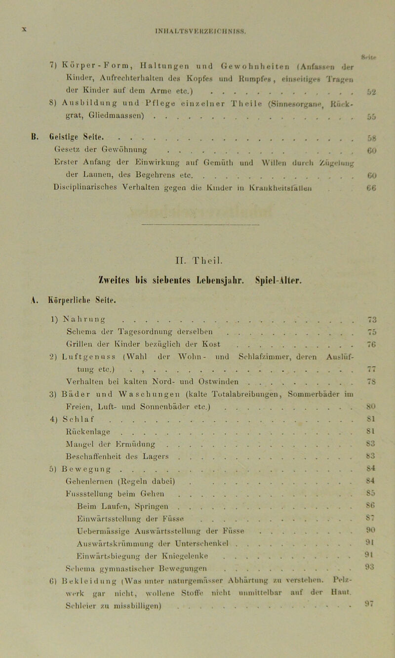 INIIAI/rSVKIlZKiniNIKH. 8<iu- 7) K 0 r p e r - F o r ni, Haltungen und (jewohnlieiten (AnfasHen der Kinder, Aufrecliterlialten des Kopfes und Kumpfes, einseidges 'l'ragen der Kinder auf dem Arme etc.) J>2 8) Ausbildung und Pflege ein/.elner Theile (Sinnesorgane^ Küek' grat, Gliedmaassen) 55 B. Geistige Seile Gesetz der Gewöhnung 60 Erster Anfang der Einwirkung auf Gemütli und Willen durch Ziigelung der Launen, des Begehrens etc 60 Disciplinarisches Verhalten gegen die Kinder in Krankheitsfällen G6 II. Th eil. /Aveites bis siebentes Lebensjahr. Spiel-.AIler. A. RürperlieLe Seite. 1) Kahrung 73 Schema der Tagesordnung derselben 75 Grillen der Kinder bezüglich der Kost 76 2) Luft ge miss (Wahl der Wohn- und Schlafzimmer, deren Auslüf- tung etc.) . 77 Verhalten bei kalten Nord- und Ostwinden 78 3) Bäder und Waschungen (kalte Totalabreibungen, Sommerbäder im Freien, Luft- und Sonnenbäder etc.) 80 4) Schlaf 81 Rückenlage 81 Mangel der Ermüdung 83 Beschaffenheit des Lagers 83 5) Bewegung 84 Gehenlernen (Regeln dabei) . 84 Fnssstellung beim Gehen . . 85 Beim Laufen, Springen 86 Einwärtsstelinng der Füsse 87 Uebermässige Auswärfsstellung der Füsse 90 Auswärtskrümmung der Unterschenkel 31 Einwärt.'biegung der Kniegelenke 31 Schema gymnastischer Bewegungen 33 6) Bekleidung (Was unter naturgeinässer Abhärtung zu verstehen. Pelz- werk gar nicht, widleue Stofl’e nicht unmittelbar auf der Haut. Schleier zu missbilligen) 3r
