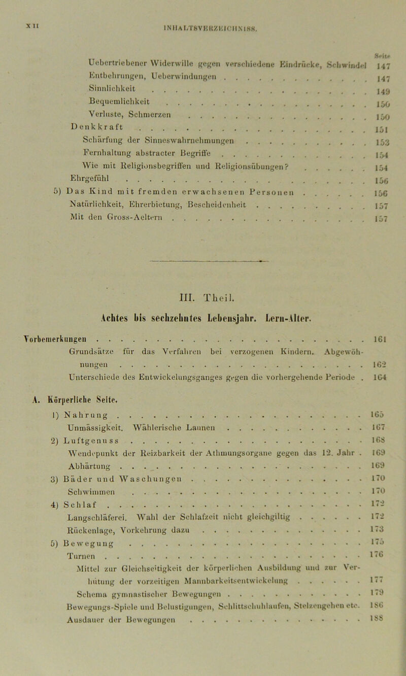 X II INllAl.TftVKIlZlUniMHK. Hritf Uebertriehenor Widerwille Kef^en verschiedene Kiiidrficke, Schwindel I47 Kntbelinmgeii, Ueberwindungen Sinnliclikeit Bequemlichkeit Verluste, Schmerzen Denkkraft 151 Scliärfung der Sinneswalirnehmungen Fernhaltung ahstracter Begrifife 154 Wie mit Religionsbegriffen und Religionsühungen? I54 Ehrgefühl 5) Das Kind mit fremden erwachsenen Personen 15c Natürlichkeit, Ehrerbietung, Bescheidenheit . . . Iü7 Mit den Gross-Aeltern I57 III. Theil. Achtes bis sechzehntes Lebensjahr. Lern-Alter. A'orbenierkuiigeii 161 Grundsätze für das Verfaliren bei verzogenen Kindern. Abgewöh- nungen 162 Unterschiede des Eutvvickelungsganges gegen die vorhergehende Periode . 1C4 A. Körperliclie Seite. 1) Nahrung 165 Unmässigkeit. Wählerische Launen 167 2) Luftgenuss 16S Wendepunkt der Reizbarkeit der Athmungsorgane gegen das 12. Jalir . 169 Abhärtung 169 3) Bäder und Waschungen 170 Schwimmen 170 4) Schlaf 17-2 Langschläferei. Wahl der Schlafzeit nicht gleichgiltig 172 Rückenlage, Vorkehrung dazu 173 5) Bewegung *75 Turnen 176 Mittel zur Gleichseitigkeit der körperlichen .\usbildung und zur Ver- hütung der vorzeitigen Mannbarkeitsentwickclung 177 Schema gymnastischer Bewegungen 1*3 Bewegungs-Spiele und Belustigungen, Sehlittsehuhlaufen, Stelzengehen etc. 186 Ausdauer der Bewegungen 188