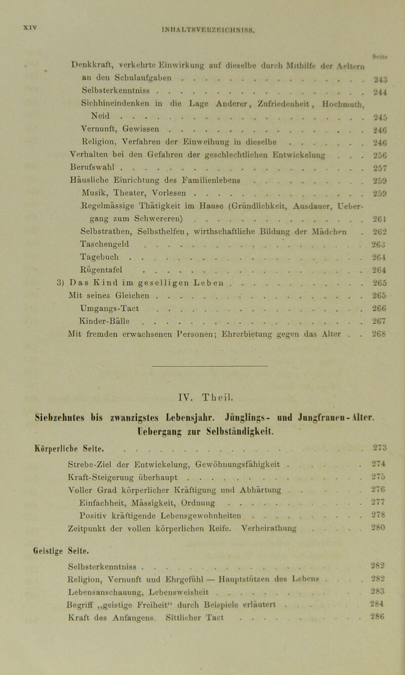 INIlALT8Vi:UZKICIINf8«. Donkkraft, vcrkehrtu Kiiiwirkiing auf dieselbe durdi Mitbilfe der Aelti-ru an den Scliulunfguben 24ii Selbstcrkcnntniss 5/44 Sichhineindenken in die Lage Anderer, /ufriedenheit, Hüclnnutb, Neid 245 Vernunft, Gewissen 24<; Religion, Verfahren der Einweihung in dieselbe 244» Verhalten bei den Gefahren der geschlechtlichen Entwickelung . . . 25G BerufsAvahl 257 Häusliche Einrichtung des Familienlebens 259 Musik, Theater, Vorlesen 259 Regelmässige Thätigkeit im Hause (Gründlichkeit, Ausdauer, Ueber- gang zum Schwereren) 261 Selbstrathen, Selbsthelfen, wirthschaftliche Bildung der Mädchen . 262 Taschengeld 26d Tagebuch 264 Rügentafel 264 3)DasKindimgeselligenLebeu 265 Mit seines Gleichen 265 Umgangs-Tact 266 Kinder-Bälle 267 Mit fremden erwachsenen Fersonen; Ehrerbietung gegen das Alter . . 268 IV. Tbeil. Siebzehntes bis zwanzigstes l»ebensjahr. Jünglings- und Jungfrauen-Alter. l'ebergang zur Selbständigkeit. Körperliche Seite. 273 Strebe-Ziel der Entwickelung, Gewöhnungsfähigkeit 274 Kraft-Steigerung überhaupt 275 Voller Grad körperlicher Kräftigung und Abhärtung ...... 276 Einfachheit, Mässigkeit, Ordnung 277 Positiv kräftigende Lebensgewohnheiten 278 Zeitpunkt der vollen körperlichen Reife. Verheirathung . . . 280 (lelstige Seile. Sclbsterkenntniss 282 Religion, Vernunft und Ehrgefühl — Hauptstützen des Lebens ... 282 Lebensanschauung, Lebensweisheit 283 Begriff ,,geistige Freiheit“ durch Beispiele erläutert .... 284 Kraft des Anfangens. Sittlicher Tact 286