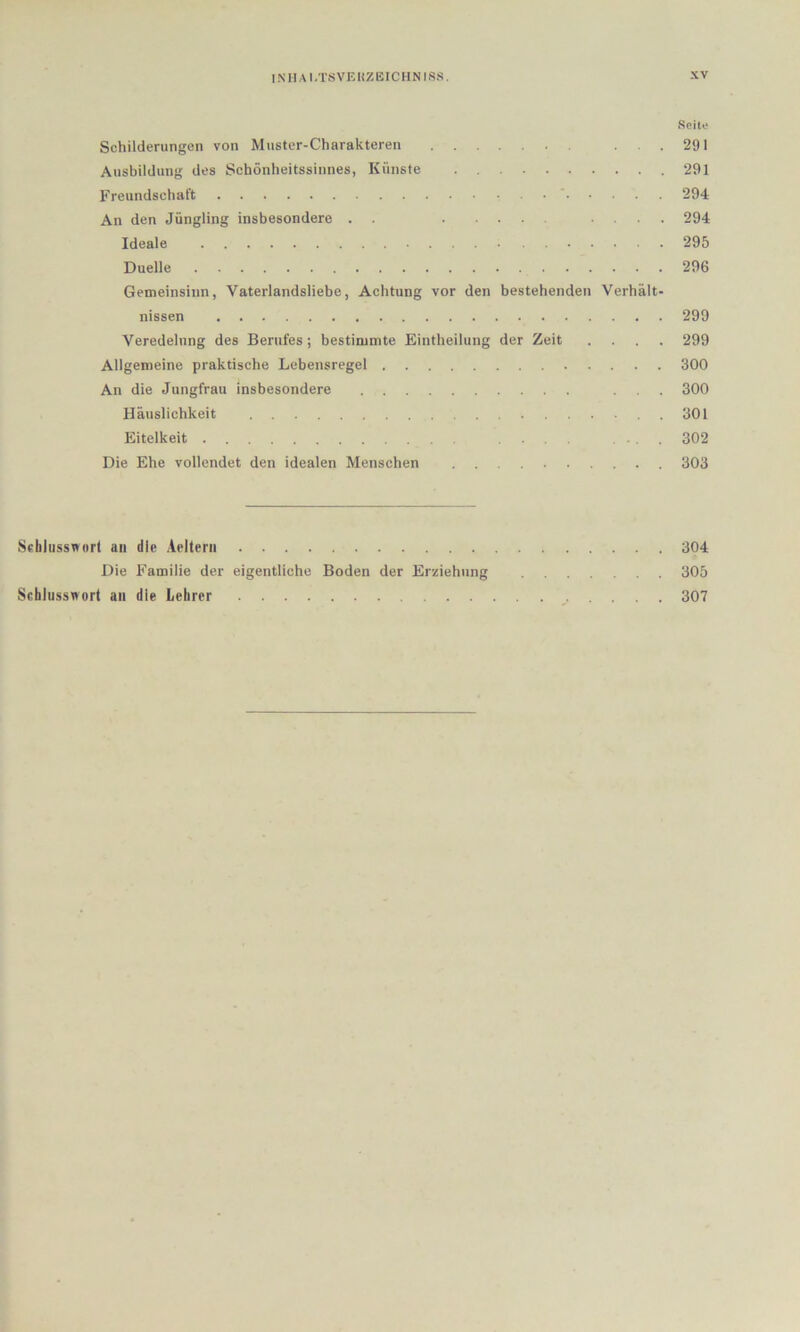 Seite Schilderungen von Muster-Charakteren ... 291 Ausbildung des Schönheitssinnes, Künste 291 Freundschaft • ' 294 An den Jüngling insbesondere . . .... 294 Ideale 295 Duelle 296 Gemeinsinn, Vaterlandsliebe, Achtung vor den bestehenden Verhält- nissen 299 Veredelung des Berufes; bestimmte Eintheilung der Zeit .... 299 Allgemeine praktische Lebensregel 300 An die Jungfrau insbesondere ... 300 Häuslichkeit .301 Eitelkeit .... ... 302 Die Ehe vollendet den idealen Menschen 303 Schlusswort an die .iellerii 304 Die Familie der eigentliche Boden der Erziehung 305 Schlusswort an die Lehrer 307