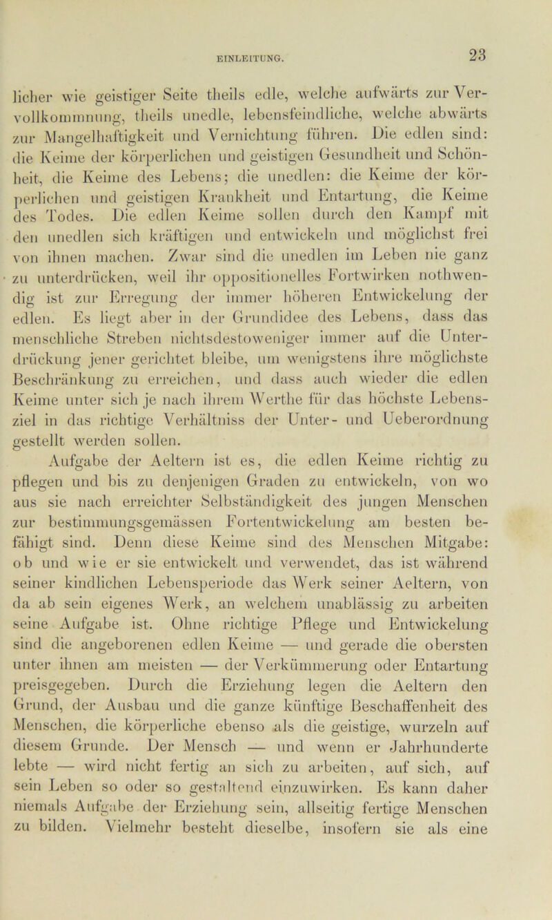 liclier wie geistiger Seite tlieils edle, welche aufwärts zurVer- vollkoiiiiDining, tlieils unedle, lebeusteiudliclie, welche abwärts zur Mangelhaftigkeit und Vernichtung führen. Die edlen sind: die Keime der körperlichen und geistigen Gesundheit und Schön- heit, die Keime des Lebens; die unedlen: die Keime der kör- perlichen und geistigen Krankheit und Entartung, die Keime des Todes. Die edlen Keime sollen durch den Kampf mit den unedlen sich kräftigen und entwickeln und möglichst frei von ihnen machen. Zwar sind die unedlen im Leben nie ganz zu unterdrücken, weil ihr oppositionelles Fortwirken nothwen- dig ist zur Erregung der immer höheren Entwickelung der edlen. Es liegt aber in der Grundidee des Lebens, dass das menschliche Streben nichtsdestoweniger immer auf die Unter- drückung jener gerichtet bleibe, um wenigstens ihre möglichste Beschränkung zu erreichen, und dass auch wieder die edlen Keime unter sich je nach ihrem Werthe für das höchste Lebens- ziel in das richtige Verhältniss der Unter- und Ueberordnung gestellt werden sollen. Aufgabe der Aeltern ist es, die edlen Keime richtig zu pflegen und bis zu denjenigen Graden zu entwickeln, von wo aus sie nach erreichter Selbständigkeit des jungen Menschen zur bestimmungsgemässen Eortentwickehmg am besten be- fähigt sind. Denn diese Keime sind des Menschen Mitgabe: ob und wie er sie entwickelt und verwendet, das ist während seiner kindlichen Lebensperiode das Werk seiner Aeltern, von da ab sein eigenes Werk, an welchem unablässig zu arbeiten seine Aufgabe ist. Ohne richtige Pflege und Entwickelung sind die angeborenen edlen Keime — und gerade die obersten unter ihnen am meisten — der Verkümmerung oder Entartung preisgegeben. Durch die Erziehung legen die Aeltern den Grund, der Ausbau und die ganze künftige Beschaffenheit des Menschen, die körperliche ebenso als die geistige, wurzeln auf diesem Grunde. Der Mensch — nnd wenn er Jahrhunderte lebte — wird nicht fertig an sich zu arbeiten, auf sich, auf sein Leben so oder so gestnltend einzuwirken. lüs kann daher niemals Aufgabe der Erziehung sein, allseitig fertige Menschen zu bilden. Vielmehr besteht dieselbe, insofern sie als eine