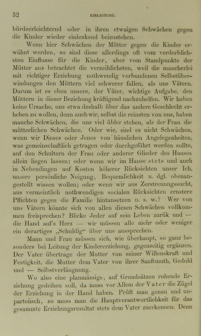 bürdecrleicliternd oder in iliren etwaigen Scliwäelien gegen die Kinder wieder eiidenkend beiznstehen. Wenn hier Schwächen der Mütter gegen die Kindej’ er- wähnt werden, so sind diese allerdings oft vom verderblich- sten Einflüsse für die Kinder, aber vom Standpunkte der Mütter aus betrachtet die verzeihlichsten, weil die mancherlei mit richtiger Erziehung nothwendig verbundenen Selbstübei*- windungen den Müttern viel schwerer fallen, als uns Vätern. Darum ist es eben unsere, der Väter, wichtige Aufgabe, den Müttern in dieser Beziehung kräftigend nachzuhelfen. Wir haben keine Ursache, uns etwa deshalb über das andere Geschlecht er- heben zu wollen, denn auch wir, selbst die reinsten von uns, haben manche Schwächen, die uns viel übler stehen, als der Frau die mütterlichen Schwächen. Oder wie, sind es nicht Schwächen, wenn wir Dieses oder Jenes von häuslichen Angelegenheiten, was gemeinschaftlich getragen oder durchgeführt werden sollte, auf den Schultern der Frau oder anderer Glieder des Hauses allein liegen lassen; oder wenn wir im Hause stets und auch in Nebendingen auf Kosten höherer Rücksichten unser Ich, unsere persönliche Neigung, Bequemlichkeit u. dgl. obenan- gestellt wissen wollen; oder wenn wir aus Zerstreuungssucht, aus vermeintlich nothwendigen socialen Rücksichten ernstere Pflichten gegen die Familie hintansetzen u. s. w.V M er von uns Vätern könnte sich von allen diesen Schwächen vollkom- men freisprechen? Blicke fleder auf sein Leben zurük und — die Hand auf’s Herz — wir müssen alle mehr oder weniger ein derartiges „Schuldig“ über uns aussprechen. Mann und Frau müssen sich, wie überhaupt, so ganz be- sonders bei Leitung der Kindererziehung, gegenseitig ergänzen. Der Vater übertrage der Mutter von seiner M illenskraft und Festigkeit, die Mutter dem Vater von ihrer Sanltmuth, Geduld und — Selbstverläugnung. Wo also eine planmässige, auf Grundsätzen ruhende Er- ziehung gedeihen soll, da muss vor Allem deiW ater die Zügel der Erziehung in der Hand haben. Prült man genau und un- parteiisch, so muss man die Hauptverantwortlichkeit für das •esammte Erziehungsresultat stets dem ^ ater zuerkennen. Denn O