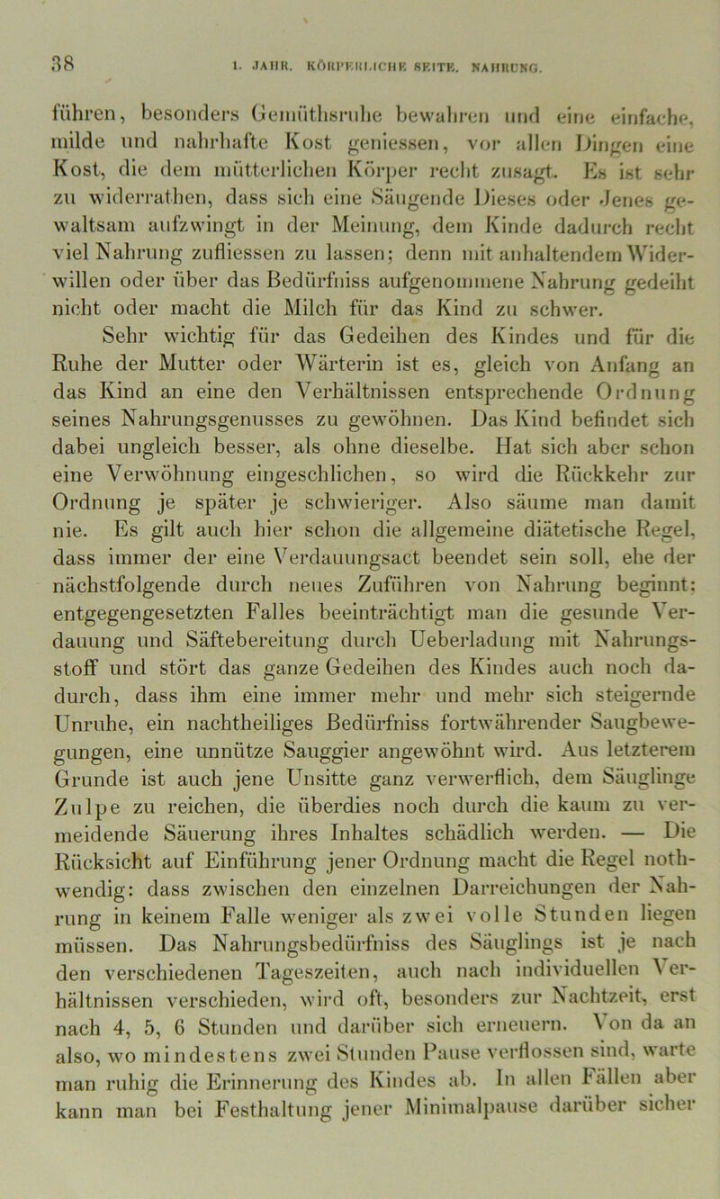 führen, besonders Geniütlisnihe bewahren und eine einfache, milde und nahrhafte Kost geniessen, vor allen iJingen eine Kost, die dem miitterliehen Körper recht znsagt. Es ist sehr zn widerrathen, dass sich eine .Säugende Dieses oder Jenes ge- waltsam aufzwingt in der Meinung, dem Kinde dadurch recht viel Nahrung ziifliessen zu lassen; denn mit anhaltendem Wider- willen oder über das Bedürfniss aufgenommene Nahrung gedeiht nicht oder macht die Milch für das Kind zu schwer. Sehr wichtig für das Gedeihen des Kindes und für die Ruhe der Mutter oder Wärterin ist es, gleich von Anfang an das Kind an eine den Verhältnissen entsprechende Ordnung seines Nahrungsgenusses zu gewöhnen. Das Kind befindet sich dabei ungleich besser, als ohne dieselbe. Hat sich aber schon eine Verwöhnung eingeschlichen, so wird die Rückkehr zur Ordnung je später je schwieriger. Also säume man damit nie. Es gilt auch hier schon die allgemeine diätetische Regel, dass immer der eine Verdauungsact beendet sein soll, ehe der nächstfolgende durch neues Zuführen von Nahrung beginnt: entgegengesetzten Falles beeinträchtigt man die gesunde Ver- dauung und Säftebereitung durch Ueberladung mit Nahrungs- stoff und stört das ganze Gedeihen des Kindes auch noch da- durch, dass ihm eine immer mehr und mehr sich steigernde Unruhe, ein nachtheiliges Bedürfniss fortwährender Saugbewe- gungen, eine unnütze Sauggier angewöhnt wird. Aus letzterem Grunde ist auch jene Unsitte ganz verwerflich, dem Säuglinge Zulpe zu reichen, die überdies noch durch die kaum zu ver- meidende Säuerung ihres Inhaltes schädlich werden. — Die Rücksicht auf Einführung jener Ordnung macht die Regel noth- wendig: dass zwischen den einzelnen Darreichungen der Nah- rung in keinem Falle weniger als zwei volle Stunden liegen müssen. Das Nahrungsbedürfniss des Säuglings ist je nach den verschiedenen Tageszeiten, auch nach individuellen \ er- hältnissen verschieden, wird oft, besonders zur Nachtzeit, erst nach 4, 5, 6 Stunden und darüber sich erneuern. \ on da an also, wo mindestens zwei .Stunden Pause verflossen sind, warte man ruhig die Erinnerung des Kindes ab. In allen Fällen aber kann man bei Festhaltung jener Minimalpause darüber sicher