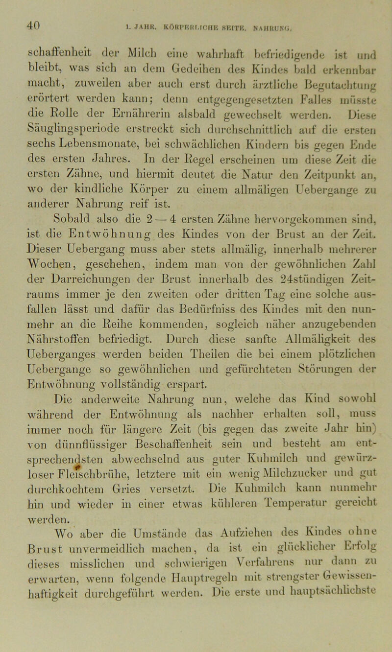 schallenheit der Milch eine wahrliaft Ijefriedigende ist und bleibt, was sich an dem Gedeihen des Kindes bald erkennbar macht, zuweilen aber auch erst durch ärztliche Begutachtung erörtert werden kann; denn entgegengesetzten Falles müsste die Rolle der Ernährerin alsbald gewechselt werden. Diese bänglingsperiode erstreckt sich durchschnittlich auf die ersten sechs Lebensmonate, bei schwächlichen Kindern bis gegen Ende des ersten Jahres. In der Regel erscheinen um diese Zeit die ersten Zähne, und hiermit deutet die Natur den Zeitpunkt an, wo der kindliche Körper zu einem allinäligen Uebergange zu anderer Nahrung reif ist. Sobald also die 2 — 4 ersten Zähne hervorgekominen sind, ist die Entwöhnung des Kindes von der Brust an der Zeit. Dieser Uebergang muss aber stets allmälig, innerhalb mehrerer Wochen, geschehen, indem man von der gewöhnlichen Zahl der Darreichungen der Brust innerhalb des 24stündigen Zeit- raums immer je den zweiten oder dritten Tag eine solche aus- fallen lässt und dafür das Bedürfniss des Kindes mit den nun- mehr an die Reihe kommenden, sogleich näher anzugebenden Nährstoffen befriedigt. Durch diese sanfte Allmäligkeit des Ueberganges werden beiden Theilen die bei einem plötzlichen Uebergange so gewöhnlichen und gefürchteten Störungen der Entwöhnung vollständig erspart. Die anderweite Nahrung nun, welche das Kind sowohl während der Entwöhnung als nachher erhalten soll, muss immer noch für längere Zeit (bis gegen das zweite Jahr hin) von dünnflüssiger Beschaffenheit sein und besteht am ent- sprechendsten abwechselnd aus guter Kuhmilch und gewürz- loser Fleischbrühe, letztere mit ein wenig Milchzucker und gut durchkochtem Gries versetzt. Die Kuhmilch kann nunmehr hin und wieder in einer etwas kühleren lemperatur gereicht werden. Wo aber die Umstände das Aufziehen des Kindes ohne Brust unvermeidlich machen, da ist ein glücklicher Erfolg dieses misslichen und schwierigen \ erfahrens nur dann zu erwarten, wenn folgende Hauptregeln mit strengster Gewissen- haftigkeit durchgeführt werden. Die erste und hauptsächlichste