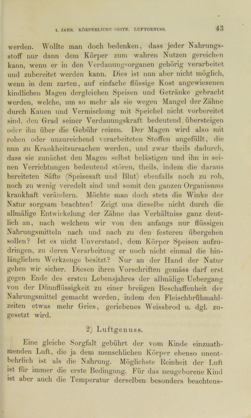 werden. Wollte man doch bedenken, dass jeder Nahrungs- stoff nur dann dem Körper zum wahren Nutzen gereichen kann, wenn er in den Verdauung''organen gehörig verarbeitet und zubereitet werden kann. Dies ist nun aber nicht möglich, wenn in dem zarten, auf einfache flüssige Kost angewiesenen kindlichen Magen dergleichen Speisen und Getränke gebracht werden, welche, um so mehr als sie wegen Mangel der Zähne durch Kauen und Vermischung mit Speichel nicht vorbereitet sind, den Grad seiner Verdauungskraft bedeutend.übersteigen oder ihn über die Gebühr reizen. Der Magen wird also mit rohen oder unzureichend verarbeiteten Stoffen angefüllt, die nun zu Krankheitsursachen werden, und zwar theils dadurch, dass sie zunächst den Magen selbst belästigen und ihn in sei- nen Verrichtungen bedeutend stören, theils, indem die daraus bereiteten Säfte (Speisesaft und Blut) ebenfalls noch zu roh, noch zu wenig veredelt sind und somit den ganzen Organismus kraukhaft verändern. Möchte man doch stets die Winke der Natur sorgsam beachten! Zeigt uns dieselbe nicht durch die allmälige Entwickelung der Zähne das Verhältniss ganz deut- lich an, nach welchem wir von den anfangs nur flüssigen Nahrungsmitteln nach und nach zu den festeren übergehen sollen? Ist es nicht Unverstand, dem Körper Speisen aufzu- dringen, zu deren Verarbeitung er noch nicht einmal die hin- länglichen Werkzeuge besitzt? Nur an der Hand der Natur gehen wir sicher. Diesen ihren Vorschriften gemäss darf erst gegen Ende des ersten Lebensjahres der allmälige Uebergang von der Dünnflüssigkeit zu einer breiigen Beschaffenheit dei' Nahrungsmittel gemacht werden, indem den Fleischbrühmahl- zeiten etwas mehr Gries, geriebenes Weissbrod u. dgl. zu- gesetzt wird. 2) Luftgenuss. Eine gleiche Sorgfalt gebührt der vom Kinde einzuath- menden Luft, die ja dem menschlichen Köi-per ebenso unent- behrlich ist als die Nalirung. Möglichste Reinheit der Luft ist für immer die erste Bedingung. Für das neugeborene Kind ist aber auch die Temperatur derselben besonders beachtens-