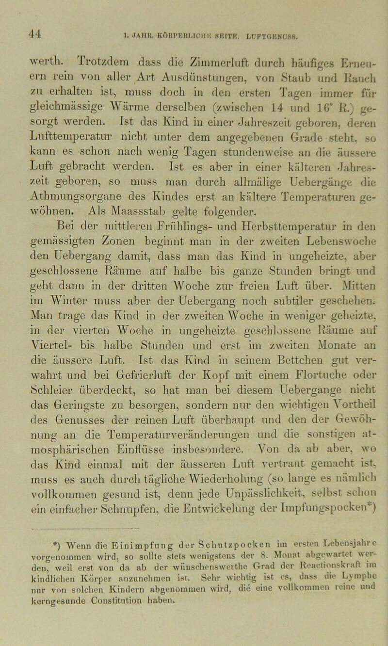 wertli. Trotzdem dass die Zimmerlnft durcli häufiges Erueu- ern rein von aller Art Ansdiinstiingen, von Staub und Itaudi zu erhalten ist, muss doch in den ersten Tagen inuner für gleichmässige Wärme derselben (zwischen 14 und 1G‘ ge- sorgt werden. Ist das Kind in einer Jahreszeit geboren, deren Lufttemperatur nicht unter dem angegebenen Grade steht, so kann es schon nach wenig Tagen stundenweise an die äussere Luft gebracht werden. Ist es aber in einer kälteren Jahres- zeit geboren, so muss man durch allmälige Uebergänge die Athmungsorgane des Kindes erst an kältere Temperaturen ge- wöhnen. Als Maassstab gelte folgender. Bei der mittlei-en Frühlings- und Herbsttemperatur in den gemässigten Zonen beginnt man in der zweiten Lebenswoche den Uebergang damit, dass man das Kind in ungeheizte, aber geschlossene Räume auf halbe bis ganze Stunden bringt und geht dann in der dritten Woche zur fi-eien Luft über. Mitten im Winter muss aber der Uebergang noch subtiler geschehen. Man trage das Kind in der zweiten Woche in weniger geheizte, in der vierten Woche in ungeheizte geschlossene Räume auf Viertel- bis halbe Stunden und erst im zweiten Monate an die äussere Luft. Ist das Kind in seinem Bettchen gut ver- wahrt und bei Gefrierluft der Kopf mit einem Flortuche oder Schleier überdeckt, so hat man bei diesem Uebergänge nicht das Geringste zu besorgen, sondern nur den wichtigen Vortheil des Genusses der reinen Luft überhaupt und den der Gewöh- nung an die Temperaturveränderungen und die sonstigen at- mosphärischen Einflüsse insbesondere. Von da ab aber, wo das Kind einmal mit der äusseren Luft vertraut gemacht ist. muss es auch durch tägliche Wiederholung (so lange es nämlich vollkommen gesund ist, denn jede Unpässlichkeit, selbst schon ein einfacher Schnupfen, die Entwickelung der Implungspocken*) *) Wenn die Einimpfung der Sclnitzpocken im ersten Lebensjahre vorgenoinmen wird, so sollte stets wenigstens der 8. Monat abgew.artet wer- den, weil erst von da ab der w’iinschensw’ertlie Grad der Reactionskraft im kindlichen Körper anzunelunen ist. Sehr wichtig ist es, dass die Lymphe mir von solchen Kindern abgenommen wird^ die eine vollkommen reine und kerngesunde Constitution haben.