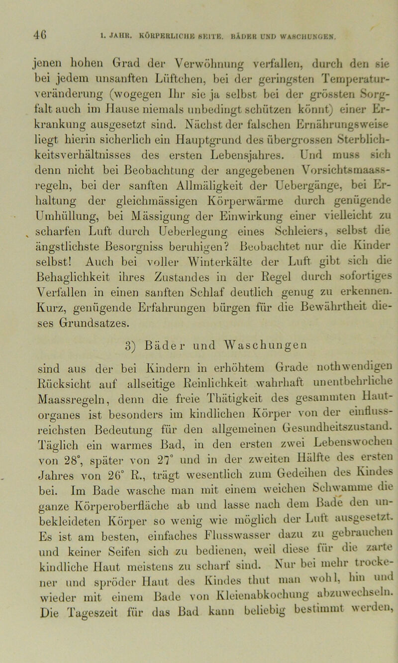 jenen liolien Grad der Verwölinung veidallen, durch den eie bei jedem unsanften Lüftchen, bei der geringsten Temperatur- Veränderung (wogegen Jhr sie ja selbst bei der grössten Sorg- falt auch iin Hause niemals unbedingt schützen könnt) einer Er- krankung ausgesetzt sind. Nächst der falschen Ernährungsweise liegt hierin sicherlich ein Hauptgrund des übergrossen Sterblich- keitsverhältnisses des ersten Lebensjahres. Und muss sich denn nicht bei Beobachtung der angegebenen Vorsichtsmaass- regeln, bei der sanften Allmäligkeit der Uebergänge, bei Er- haltung der gleichmässigen Körperwärme durch genügende Umhüllung, bei Mässigung der Einwirkung einer vielleicht zu scharfen Luft durch Ueberleü'uno; eines Schleiers, selbst die ängstlichste Besorgniss beruhigen? Beobachtet nur die Kinder selbst! Auch bei vollei* Winterkälte der Luft gibt sich die Behaglichkeit ihres Zustandes in der Regel durch sofortiges Verlällen in einen sanften Schlaf deutlich genug zu erkennen. Kurz, genügende Erfahrungen bürgen für die Bewährtheit die- ses Grundsatzes. 3) Bäder und Waschungen sind aus der bei Kindern in erhöhtem Grade nothwendigen Rücksicht auf allseitige Reinlichkeit wahrhaft unentbehrliche Maassregeln, denn die freie Thätigkeit des gesammten Haut- organes ist besonders im kindlichen Körper von der einfluss- reichsten Bedeutung für den allgemeinen Gesundheitszustand. Täglich ein warmes Bad, in den ersten zwei Lebens\^ oclien von 28°, später von 27° und in der zweiten Hälfte des ersten Jahres von 26° R., trägt wesentlich zum Gedeihen des Kindes bei. Im Bade wasche man mit einem weichen Schwamme die ganze Körperoberfläche ab und lasse nach dem Bade den un- bekleideten Körper so wenig wie möglich der Lutt ausgesetzt. Es ist am besten, einfaches Ehisswasser dazu zu gebrauchen und keiner Seifen sich zu bedienen, weil diese für die zarte kindliche Haut meistens zu scharf sind. Nur bei mehr trocke- ner und spröder Haut des Kindes thut man wohl, hin und wieder mit einem Bade von Kleienabkochung abzuwechseln. Die Tageszeit für das Bad kann beliebig bestimmt weiden.