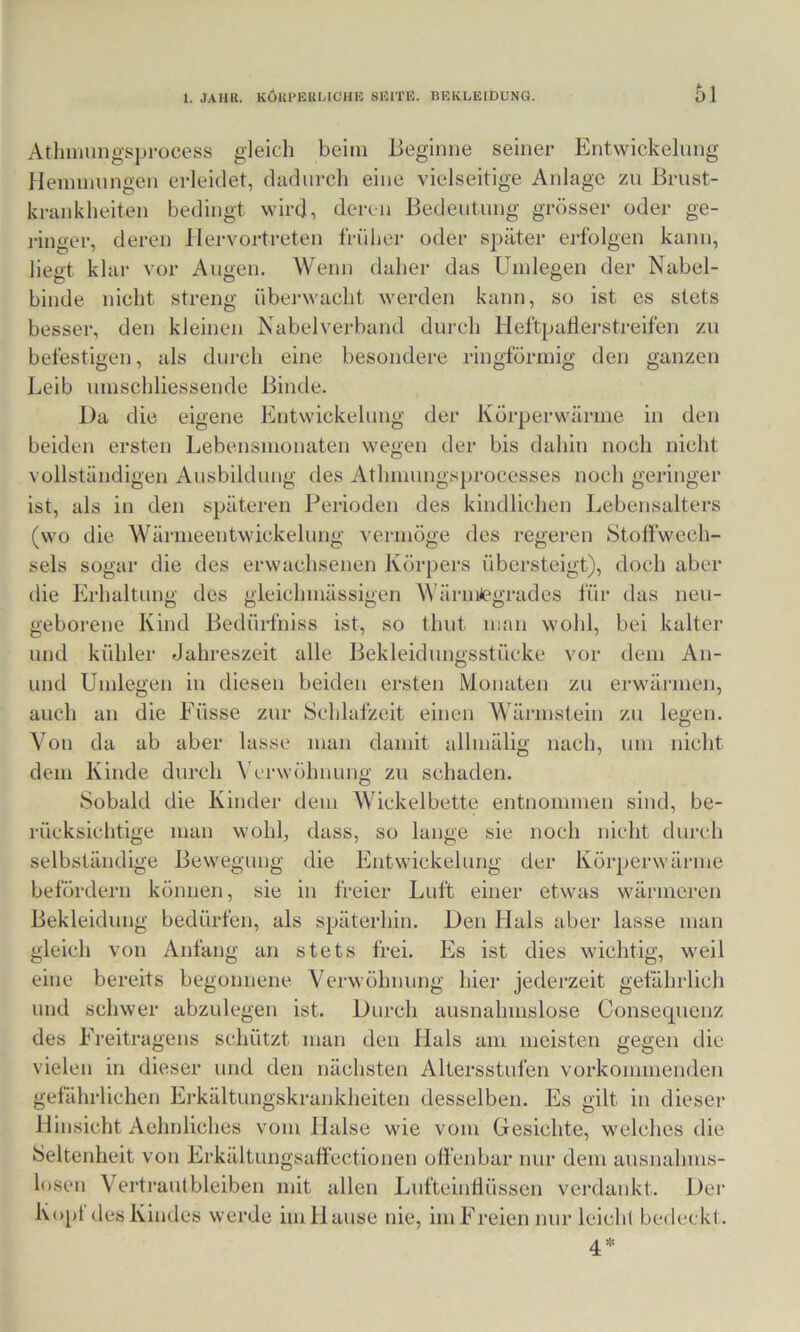 Atlmnmgsprocess gleich beim lieginne seiner Entwickelung Hennnungen erleidet, dadurch eine vielseitige Anlage zn Brust- krankheiten bedingt wird, dei-en Bedeutung grösser oder ge- j-inger, deren llervortreten früher oder sj^äter erfolgen kann, liegt klar vor Augen. Wenn daher das Umlegen der Nabel- binde nicht streng übei‘wacht werden kann, so ist es stets besser, den kleinen Nabelverband durch Heftpatlerstreifen zu befestigen, als durch eine besondere ringförmig den ganzen Leib nmschliessende Binde. Da die eigene Entwickelung der Körperwärme in den beiden ersten Lebensmonaten wegen der bis dahin noch nicht vollständigen Ausbildung des Athmungsprocesses noch geringer ist, als in den späteren Perioden des kindlichen Lebensalters (wo die Wärineentwickelung vermöge des regeren Stoffwech- sels sogar die des erwachsenen Körpers übersteigt), doch aber die Erhaltung des gleichmässigen WärmJegrades für das neu- geborene Kind Bedürfniss ist, so thnt man wohl, bei kalter lind kühler Jahreszeit alle Bekleidungsstücke vor dem An- und Umlegen in diesen beiden ersten Monaten zu erwärmen, auch an die Eüsse zur Schlafzeit einen Wärmstein zu legen. Von da ab aber lasse man damit allmälig nach, um nicht dem Kinde durch \'erwöhnung zu schaden. Sobald die Kinder dem Wickelbette entnommen sind, be- rücksichtige man wohl, dass, so lange sie noch nicht durch selbständige Bewegung die Entwickelung der Körperwärme befördern können, sie in freier Luft einer etwas wärmeren Bekleidung bedürfen, als späterhin. Den Hals aber lasse man gleich von Anfang an stets frei. Es ist dies wichtig, weil eine bereits begonnene Verwöhnung hier jederzeit gefährlich und schwer abzulegen ist. Durch ausnahmslose Consecpienz des Ereitragens schützt man den Hals am meisten gegen die vielen in dieser und den nächsten Altersstufen vorkonnnenden gefährlichen Ej-kältungskrankheiten desselben. Es gilt in dieser Hinsicht Aehnliches vom Halse wie vom Gesichte, welches die Seltenheit von Erkältungsaffectionen offenbar nur dem ausnahms- losen Vertraut bleiben mit allen Lnfteintlüssen verdankt. Der Kopf des Kindes werde im Hause nie, im Freien nur leichl bedeckt. 4=^