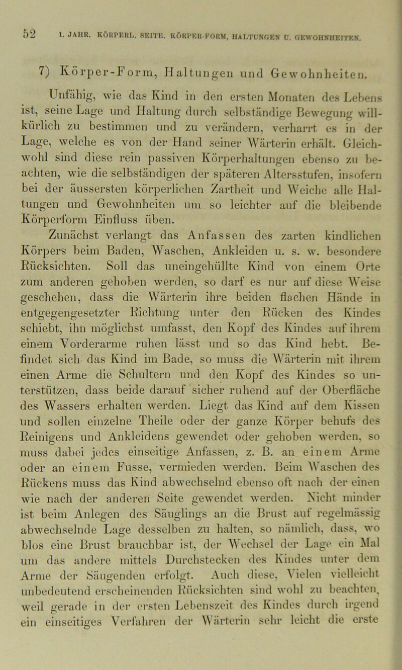 1. JAHR. KÖUl'HRL. 8EITK. KÖKl'Klt-FOUM, HAHTUNfiKN U. f;EWOIlNHEITEN. 7) Körper-Foriri, Haltungen und Gewohnheiten. Unfähig, wie das Kind in den ersten Monaten des Lebens ist, seine Lage und Haltung durch selbständige Bewegung will- kürlich zu bestimincn und zu verändern, verharrt es in der Lage, welche es von der Hand seiner Wärterin erhält. Gleich- wohl sind diese rein passiven Körperhaltungen ebenso zu be- achten, wie die selbständigen der späteren Altersstufen, insofern bei der äussersten körperlichen Zartheit und Weiche alle Hal- tungen und Gewohnheiten um so leichter auf die bleibende Körperforin Einfluss üben. Zunächst verlangt das Anfassen des zarten kindlichen Körpers beim Baden, Waschen, Ankleiden u. s. w. besondere Rücksichten. Soll das nneingehüllte Kind von einem Orte zum anderen gehoben werden, so darf es nur auf diese Weise geschehen, dass die Wärterin ihre beiden flachen Hände in entgegengesetzter Richtung unter den Rücken des Kindes schiebt, ihn möglichst umfasst, den Kopf des Kindes auf ihrem einem Vorderarme ruhen lässt und so das Kind hebt. Be- findet sich das Kind im Bade, so muss die Wärterin mit ihrem einen Arme die Schultern und den Koj^f des Kindes so un- terstützen, dass beide darauf sicher ruhend auf der Oberfläche des Wassers erhalten werden. Liegt das Kind auf dem Kissen und sollen einzelne Theile oder der ganze Körper behufs des Reinigens und Ankleidens gewendet oder gehoben werden, so muss dabei jedes einseitige Anfassen, z. B. an einem Arme oder an einem Fusse, vermieden werden. Beim Waschen des Rückens muss das Kind abwechselnd ebenso oft nach der einen wie nach der anderen Seite gewendet werden. Nicht minder ist beim Anlegen des Säuglings an die Brust auf regelmässig abwechselnde Lage desselben zu halten, so nämlich, dass, wo blos eine Brust brauchbar ist, der V echsel der Lage ein Mal um das andere mittels Durchstecken des Kindes unter dem Arme der Säugenden erfolgt. Auch diese, \ ielen vielleicht unbedeutend erscheinenden L’ücksichten sind wohl zu beachteip weil gerade in der ersten Lebenszeit des Kindes durch irgend leicht die erste ein einseitiges Verfahren der Wärterin sehr