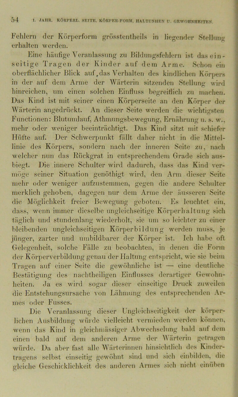 Fehlern der Körperldrin grösstentlieils in liegond(M* Stellung erhalten werden. Eine häufige Veranlassung zn ßildnngsfehleiai ist das ein- seitige Tragen der Kinder auf dein Anne. Scdion ein oberflächlicher Blick auf,das Verhalten des kindlichen Körpers in der auf dein Anne der Wärterin sitzenden Stellung wird hinreichen, um einen solchen Einfluss begreiflich zu machen. Das Kind ist mit seiner einen Körperseite an den Körjier der Wärterin angedrückt. An dieser Seite werden die wichtigsten Functionen: Blutumlanf, Athmungsbewegnng, Ernährung u. s. w,, mehr oder weniger beeinträchtigt. Das Kind sitzt mit schiefer Hüfte auf. Der Schwerpunkt fällt daher nicht in die Mittel- linie des Körpers, sondern nach der inneren Seite zu, nach welcher mm das Rückgrat in entsprechendem Grade sich ans- biegt. Die innere Schulter wird dadurch, dass das Kind ver- möge seiner Situation genöthigt wird, den Arm dieser Seite mehr oder weniger aufzustemmen, gegen die andere Schulter merklich gehoben, dagegen nur dem Arme der äusseren Seite die Möglichkeit freier Bewegung geboten. Es leuchtet ein, dass, wenn immer dieselbe ungleichseitige Körperhaltung sich täglich und stundenlang wiederholt, sie um so leichter zu einer bleibenden nngl eichseitigen Körper bi Id ung werden muss, je jünger, zarter und umbildbarer der Körper ist. Ich habe oft Gelegenheit, solche Fälle zu beobachten, in denen die Form der Körperverbildung genau der tlaltung entsjiricht, wie sie beim Traeen auf einer Seite die gewöhnliche ist — eine deutliche Bestätigung des nachtheiligen Einflusses derartiger Gewohn- heiten. Ja es wird sogar dieser einseitige Druck zuweilen die Entstehungsnrsache von Lähmung des entsprechenden Ar- mes oder Fusses. Die Veranlassung dieser Ungleichseitigkeit der körper- lichen Ausbildung wüi de vielleicht vermieden werden können, wenn das Kind in gleichmässiger Abwechselung bald auf dem einen bald auf dem anderen Arme der Värterin getragen würde. Da aber fast alle Wärterinnen hinsichtlich des Kinder- tragens selbst einseitig gewöhnt sind und sich einbilden, die gleiche Geschicklichkeit des anderen Armes sich nicht emüben