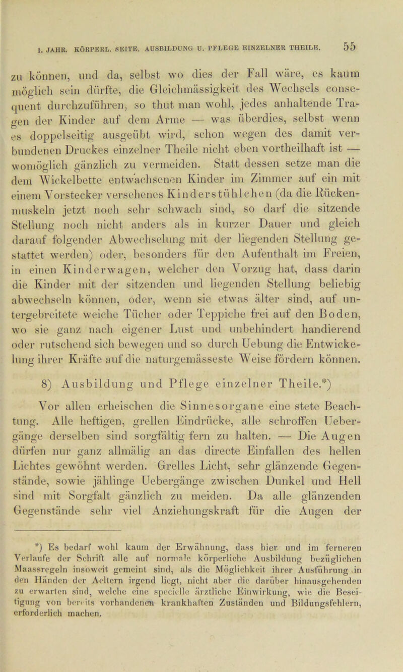 ZU können, und da, selbst wo dies der Fall wäre, es kaum möglieh sein dürfte, die Gleielnnässigkeit des Wechsels conse- quent durclizufüliren, so thut man wohl, jedes anhaltende Tra- gen der Kinder auf dem Arme — was überdies, selbst wenn es doppelseitig ausgeübt wird, schon wegen des damit ver- bundenen Druckes einzelner Theile nicht eben vortheilhaft ist — womöglich gänzlich zu vermeiden. Statt dessen setze man die dem Wickelbette entwachsenen Kinder im Zimmer auf ein mit einem Vorstecker versehenes Kinderstühlchen (da die Rücken- muskeln jetzt noch sehr schwach sind, so darf die sitzende Stellung noch nicht anders als in kurzer Dauer und gleich darauf folgender Abwechselung mit der liegenden Stellung ge- stattet werden) oder, besonders für den Aufenthalt im FreFn, in einen Kinderwagen, welcher den Vorzug hat, dass darin die Kinder mit der sitzenden und liegenden Stellung beliebig abwechseln können, oder, wenn sic etwas älter sind, auf un- tergebreitete weiche Tücher oder Teppiche frei auf den Boden, wo sie ffanz nach eigener Lust und unbehindei-t handierend oder rutschend sich bewegen und so durch Uebung die Entwicke- lung ihrer Kräfte auf die naturgemässeste W eise fördern können. 8) Ausbildung und Pflege einzelner Theile.*) Vor allen erheischen die Sinnesorgane eine stete Beach- tung. Alle heftigen, grellen Eindrücke, alle schroffen Ueber- gänge derselben sind sorgfältig fern zu halten. — Die Augen dürfen nur ganz allmälig an das directe Einfallen des hellen Lichtes gewöhnt werden. Grelles Licht, sehr glänzende Gegen- stände, sowie jählinge Uebergänge zwischen Dunkel und Hell sind mit Sorgfalt gänzlich zu meiden. Da alle glänzenden Gegenstände sehr viel Anziehungskraft für die Augen der *) Es bedarf wohl kaum der Erwähnung, dass hier und im ferneren Verlaufe der Schrift alle auf normnie körperliche Ausbildung bezüglichen Maassregeln insoweit gemeint sind, als die Möglichkeit ihrer Ausführung ,in den Händen der Aeltern irgend liegt, nicht aber die darüber hinausgeheriden zu erwarten sind, welche eine specielle ärztliche Einwirkung, wie die Besei- tigung von bereits vorhandenen krankhaften Zuständen und Bildungsfehlern, erforderlich machen.