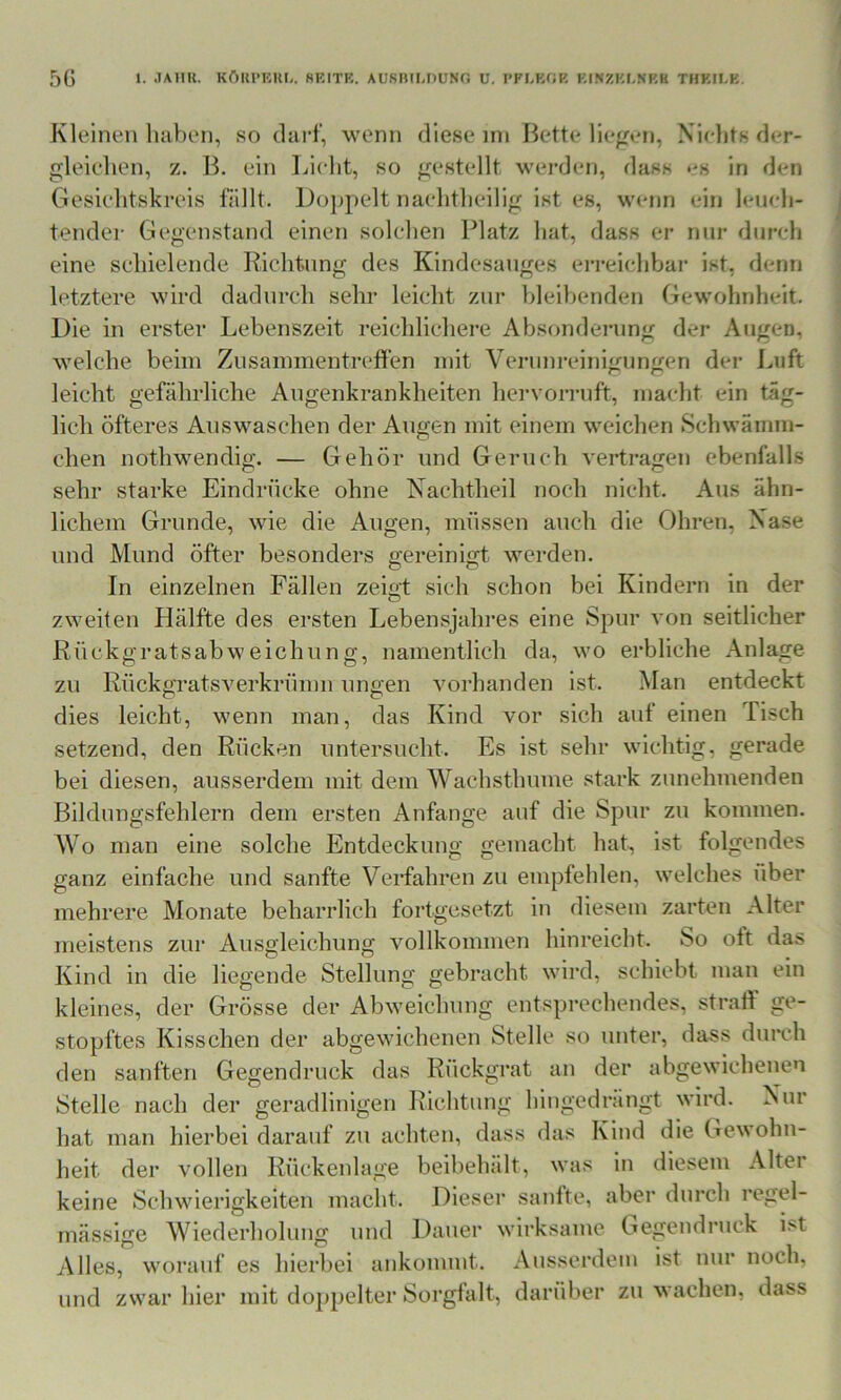 5G 1. JAIIU. KÖIU'HUI.. 8EITB. AUSmUlUNO U. I’FI-KfJK KINZKI-NRK THKIEK. Kleinen haben, so darf, wenn diese nn Bette liefen, Xieljts der- gleichen, z. B. ein Licht, so gestellt werden, dass es in den Gesichtskreis fällt. l)o])pelt nachtheilig ist es, wenn ein leueh- tender Gegenstand einen solchen Platz hat, dass er nur durch eine schielende Richtung des Kindesanges ei‘i*eichbar ist, denn letztere wird dadurch sehr leicht zur hleihenden Gewohnheit, Die in erster Lebenszeit reichlichere Absonderung der Augen, welche beim Zusammentreffen mit Verunreinigungen der Luft leicht gefährliche Augenkrankheiten hei'vorruft, macht ein täg- lich öfteres Auswaschen der Augen mit einem weichen Schwämm- chen nothwendig. — Gehör und Geruch vertragen ebenfalls sehr starke Eindrücke ohne Nachtheil noch nicht. Aus ähn- lichem Grunde, wie die Augen, müssen auch die Ohren, Nase und Mund öfter besonders gereinigt werden. In einzelnen Fällen zeigt sich schon bei Kindern in der zweiten Hälfte des ersten Lebensjahres eine Spur von seitlicher Rückgratsabweichung, namentlich da, wo erbliche Anlage zu Rückgratsverkrümn ungen vorhanden ist. Man entdeckt dies leicht, wenn man, das Kind vor sich auf einen Tisch setzend, den Rücken untersucht. Es ist sehr wichtig, gerade bei diesen, ausserdem mit dem Wachsthume stark zunehmenden Bildungsfehlern dem ersten Anfänge auf die Spur zu kommen. AVo man eine solche Entdeckung gemacht hat, ist folgendes ganz einfache und sanfte Verfahren zu empfehlen, welches über mehrere Monate beharrlich fortgesetzt in diesem zarten Alter meistens zur Ausgleichung vollkommen hinreicht. So oft das Kind in die liegende Stellung gebracht wird, schiebt man ein kleines, der Grösse der Abweichung entsprechendes, straff ge- stopftes Kisschen der abgewichenen Stelle so unter, dass durch den sanften Gegendruck das Rückgrat an der abgewichenen Stelle nach der geradlinigen Richtung hingedrängt wird. Nur hat man hierbei darauf zu achten, dass das Kind die Gewohn- heit der vollen Rückenlage beibehält, was in diesem Alter keine Schwierigkeiten macht. Dieser sanfte, aber durch regel- mässige Wiederhohmg und Dauer wirksame Gegendruck ist Alles, worauf es hierbei ankonunt. Ausserdem ist nur noch, und zwar hier mit doppelter Sorgfalt, darüber zu wachen, dass