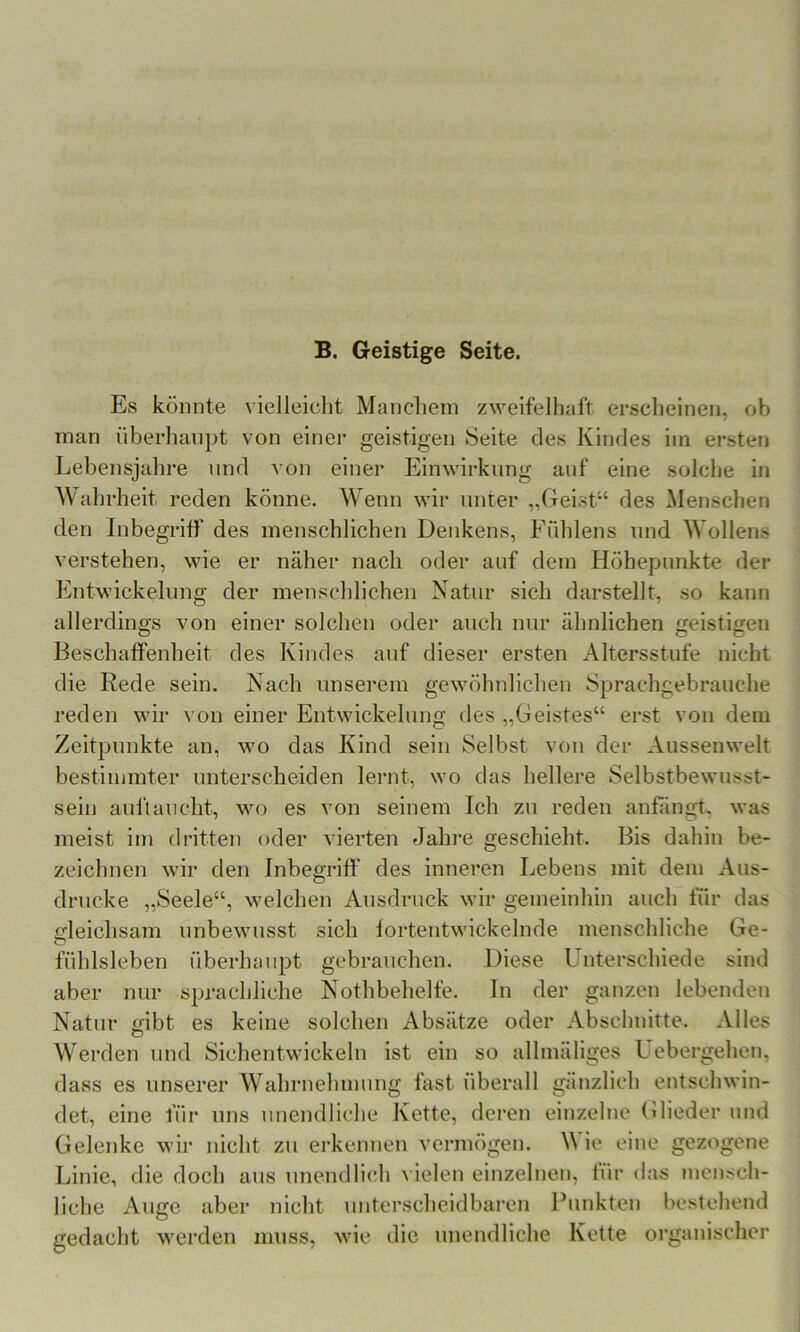 B. Geistige Seite. Es könnte vielleicht Manchem zweifelhaft erscheinen, ob man überhaupt von einer geistigen Seite des Kindes im ersteti Lebensjahi’e und von einer Einwirkung auf eine solche in Wahrheit reden könne. Wenn wir unter „Geist“ des Menschen den Inbegriff des menschlichen Denkens, Fuhlens und Wollens verstehen, wie er näher nach oder auf dem Höhepunkte der Entwickelung der menschlichen Natur sich darstellt, so kann allerdings von einer solchen oder auch nur ähnlichen geistigen Beschaffenheit des Kindes auf dieser ersten Altersstufe nicht die Rede sein. Nach unserem gewöhnlichen Sprachgebrauche reden wir von einer Entwickelung des „Geistes“ erst von dem Zeitpunkte an, Mm das Kind sein Selbst von der Aussenwelt bestimmter unterscheiden lernt, wo das hellere Selbstbewusst- sein auftaucht, wo es von seinem Ich zu reden anfängh was meist im dritten oder vierten Jahre geschieht. Bis dahin be- zeichnen M'ir den Inbegriff des inneren Lebens mit dem Aus- drucke „Seele“, \velchen Ausdruck Mur gemeinhin auch für das fifleichsam unbeAvusst sich fortentwickelnde menschliche Ge- fühlsieben überhaupt gebrauchen. Diese Unterschiede sind aber nur sprachliche Nothbehelfe. In der ganzen lebenden Natur eibt es keine solchen Absätze oder Abschnitte. Alles Werden und Sichentwdckeln ist ein so alhuäliges Uebergehen, dass es unserer Wahrnehmung fast überall gänzlich entschwin- det, eine für uns unendliche Kette, deren einzelne Glieder und Gelenke wir nicht zu erkennen vermögen. M ie eine gezogene Linie, die doch aus unendlich vielen einzelnen, für das mensch- liche Auge aber nicht unterscheidbaren Punkten bestehend gedacht M'erden muss, wde die unendliche Kette organischer