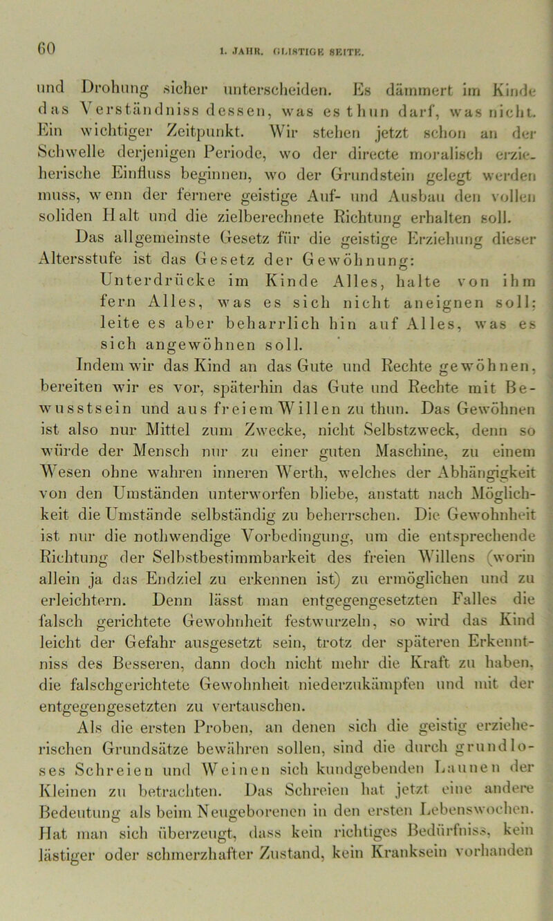 GO lind Droluing .sicher niiter.scheideti. Es dämmert: im Kinde das \ erstiindniss de.sseii, was estliun darf, was nicht- wiclitiger Zeitpunkt. Wir stehen jetzt schon an der Schwelle derjenigen Periode, wo der directe moi'alisch eiv.ie- herische Einfluss beginnen, wo der Grundstein gelegt werden muss, w enn der fernere geistige Auf- und Ausbau den vollen soliden H alt und die zielberechnete Richtung erhalten soll. Das allgemeinste Gesetz für die geistige Erziehung die.ser Altersstufe ist das Gesetz der Gewöhnung: O Unterdrücke im Kinde Alles, halte von ihm fern Alles, was es sich nicht aneignen soll: leite es aber beharrlich hin auf Alles, was es sich angewöhnen soll. Indem wir das Kind an das Gute und Rechte gewöhnen, bereiten wir es vor, späterhin das Gute und Rechte mit Be- wusstsein und aus freiem Willen zu thun. Das Gewöhnen ist also nur Mittel zum Zwecke, nicht Selbstzweck, denn so würde der Mensch nur zu einer guten Maschine, zu einem Wesen ohne wahren inneren Werth, welches der Abhängigkeit von den Umständen unterworfen bliebe, anstatt nach Möglich- keit die Umstände selbständig zu beherrschen. Die Gewohnheit ist nur die nothwendige Vorbedingung, um die entsprechende Richtung der Selb.stbestimmbarkeit des freien Willens (worin allein ja das Endziel zu erkennen ist) zu ermöglichen und zu erleichtern. Denn lässt man entgegengesetzten Falles die falsch gerichtete Gewohnheit festwurzeln, .so wird das Kind leicht der Gefahr ausgesetzt sein, trotz der späteren Erkennt- niss des Besseren, dann doch nicht mehr die Kraft zu haben, die falschgerichtete Gewohnheit niederzukämpfen und mit der entgegengesetzten zu vertauschen. Als die ersten Proben, an denen sich die geistig erziehe- rischen Grundsätze bewähren sollen, sind die durch grundlo- ses Schreien und Weinen sich kundgebenden Launen der Kleinen zu betrachten. Das Schreien hat jetzt eine andei*e Bedeutung als beim Neugeborenen in den ersten Lebenswochen. Hat man sich überzeugt, dass kein richtiges Bedürfnis.?, kein lästiger oder schmerzhafter Zustand, kein Kranksein vorhanden