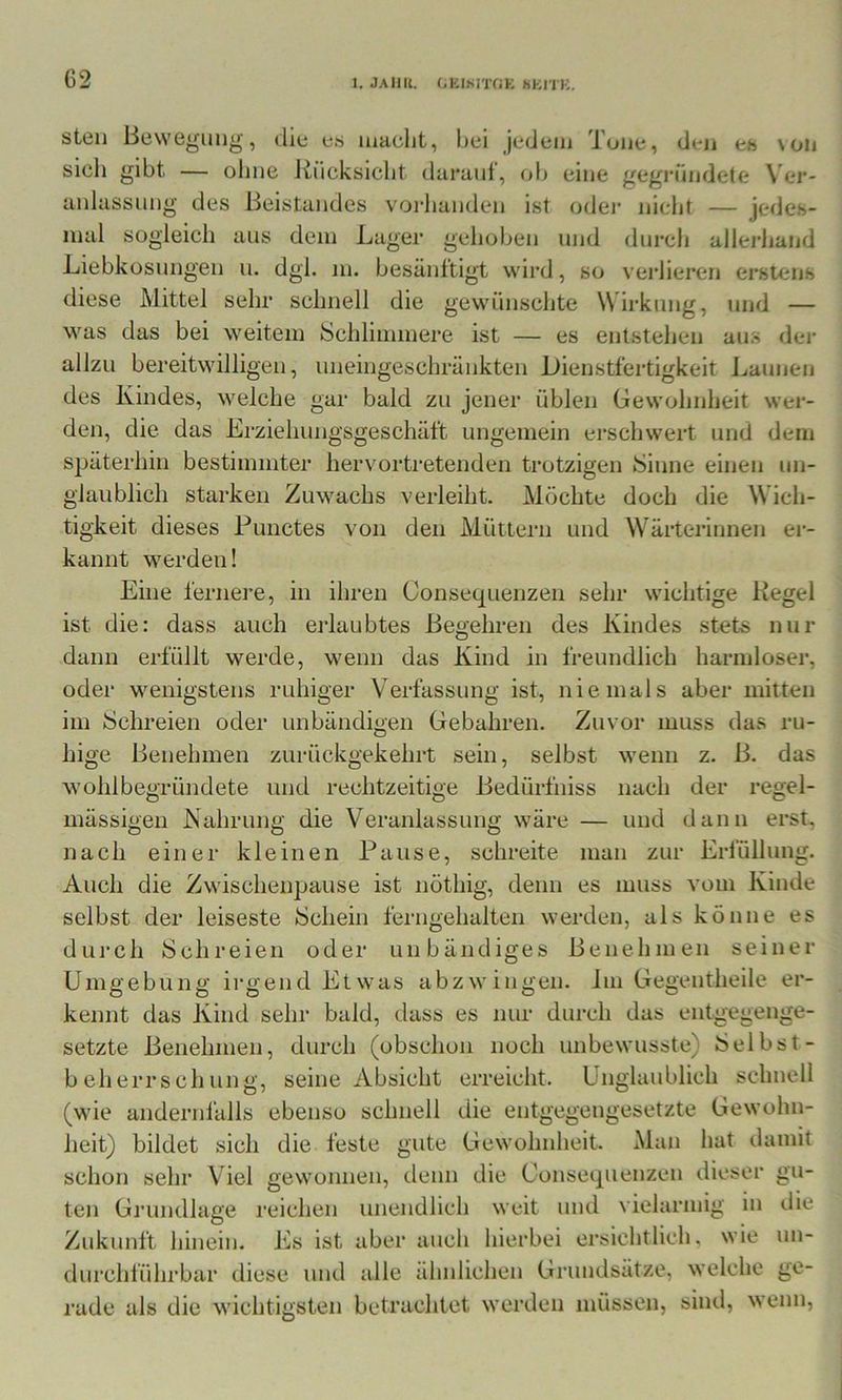 G2 steil Bewegung, die es luaclit, bei jedem Tone, den es \on sieh gibt — ohne Rücksicht daranl, ob eine gegi’ündete \ er- anlassung des Beistandes vorlianden ist odei- nicht — jedes- inal sogleicli aus dem Lager gehoben und durch allerliand Liebkosungen u. dgl. in. besänftigt wird, so verlieren erstens diese Mittel sehr schnell die gewünschte Wirkung, und — was das bei weitem Schliimnere ist — es entstehen aus der allzu bereitwilligen, uneingeschränkten Dienstfertigkeit ijaunen des Kindes, welche gar bald zu jener üblen Gewohnheit wer- den, die das Erziehungsgeschäft ungemein erschwert und dem späterhin bestimmter hervortretenden trotzigen Sinne einen un- glaublich starken Zuwachs verleiht. Alöchte doch die Wich- tigkeit dieses Punctes von den Müttern und Wärterinnen er- kannt werden! Eine fernere, in ihren Consequenzen sehr wichtige Regel ist die: dass auch erlaubtes Begehren des Kindes stets nur dann erfüllt werde, wenn das Kind in freundlich harmloser, oder wenigstens ruhiger Verfassung ist, niemals aber mitten im Schreien oder unbändigen Gebahren. Zuvor muss das ru- hige Benehmen zurückgekehrt sein, selbst wenn z. B. das wohlbegründete und rechtzeitige Bedürfniss nach der regel- mässigen Nahrung die Veranlassung wäre — und dann erst, nach einer kleinen Pause, schreite man zur Erfüllung. Auch die Zwischenpause ist nöthig, denn es muss vom Kinde selbst der leiseste Schein ferngehalten werden, als könne es durch Schreien oder unbändiges Benehmen seiner Umgebung irgend Etwas abzwingen. Im Gegentheile er- kennt das Kind sehr bald, dass es nur durch das entgegenge- setzte Benehmen, durch (obschon noch unbewusste) Selbst- beherrschung, seine Absicht erreicht. Unglaublich schnell (wie andernfalls ebenso schnell die entgegengesetzte Gewohn- heit) bildet sich die feste gute Gewohnheit. Man hat damit schon sehr Viel gewonnen, denn die Consequenzen dieser gu- ten Grundlage reichen unendlich weit und vielarmig in die Zukunft hinein, bis ist aber auch hierbei ersichtlich, wie un- durchführbar diese und alle ähnlichen Grundsätze, welche ge- rade als die wichtiiisten betrachtet werden müssen, sind, wenn,