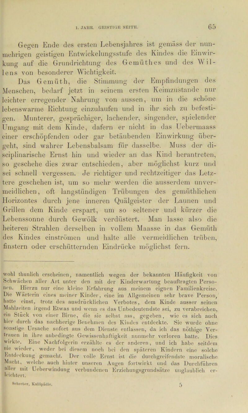 Gegen Ende des ersten Lebensjahres ist gemäss der nnn- inelirigen geistigen Entwickelungsstufe des Kindes die Einwir- kuno- auf die Grnndriclitung des Geinüthes und des Wil- lens von besonderer Wiel]tigkeit. Das Geinüth, die Stinminng der Empfindungen des Menschen, bedarf jetzt in seinem ersten Keimzustande nur leichter erregender Nahrung von aussen, um iu die schöne lebenswarme Richtung einzulaufen und in ihr sich zu befesti- gen. Munterer, gesprächiger, lachender, singendei’, spielender Umffano- mit dem Kinde, dafern er nicht in das Uebermaass einer ei'schöpfenden oder gar betäubenden Einwirkung über- geht, sind wahrer Lebensbalsam für dasselbe. Muss der di- sciplinarische Ernst hin und wieder an das Kind herantreten, so geschehe dies zwar entschieden, aber möglichst kurz und sei schnell vergessen. Je richtiger und rechtzeitiger das Letz- tere geschehen ist, um so mehr werden die ausserdem unver- meidlichen, oft langstündigen Trübungen des gemüthlichen Horizontes durch jene inneren Quälgeister der Launen und Grillen dem Kinde erspart, um so seltener und kürzer die Lebenssonne durch Gewölk verdüstert. Man lasse also die heiteren Strahlen derselben in vollem Maasse in Jas Gemüth des Kindes einströmen und halte alle vermeidlichen ti-übcn, finstern oder erschütternden Eindrücke möglichst fern. wohl thunlich erscheinen, namentlich wegen der bekannten Häufigkeit von Schwächen aller Art unter den mit der Kinderwartung beauftragten Perso- nen. Hierzu nur eine kleine Erfahrung aus meinem eignen Familienkreise. Die Wärterin eines meiner Kinder, eine im Allgemeinen sehr brave Person, hatte einst, trotz des ausdrücklichen Verbotes, dem Kinde ausser seinen Mahlzeiten irgend Etwas und wenn es das Unbedeutendste sei, zu verabreichen, ein Stück von einer Birne, die sie selbst ass, gegeben, wie es sich auch hier durch das nachherige Benehmen des Kindes entdeckte. Sie wurde ohne sonstige Ursache sofort aus dem Dienste entlassen, da ich das nöthige Ver- trauen in ihre unbedingte Gewissenhaftigkeit nunmehr verloren hatte. Dies wirkte. Eine Nachfolgerin erzählte es der anderen, und ich habe seitdem nie wieder, weder bei diesem noch bei tien späteren Kindern eine solche Entdeckung gemacht. Der volle Ernst ist die durchgreif(>ndste moralische Macht, welche, auch hinter unseren Augen fortwirkt und das Durchführen aller mit Ueberwindung verbundenen Erziehungsgrundsätze unglaublich er- leichtert.