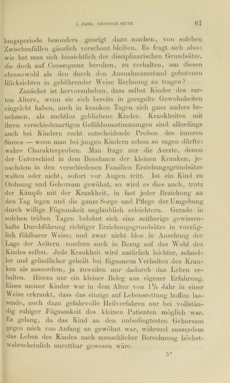 liingsperiode besonders geneigt dazu machen, von solchen Zwischenfällen gänzlich \ erschont bleiben. hjS fragt sich also: wie hat man sich hinsichtlich der disciplinarischen Grundsätze, die doch auf Oonsecpienz beruhen, zu verhalten, um diesen ebensowohl als den durch den Ausnahmszustand gebotenen Rücksichten in gebührender Weise Rechnung zu tragen V Zunächst ist hervorzuheben, dass selbst Kinder des zar- ten Alters, wenn sie sich bereits in geregelte Gewohnheiten eingelebt haben, auch in kranken Tagen sich ganz anders be- nehmen, als zuchtlos gebliebene Kinder. Krankheiten mit ihren verschiedenartigen Gefühlsumstimmungen sind allerdings auch bei Kindern recht entscheidende Proben des inneren Sinnes —wenn man bei jungen Kindern schon so sagen dürfte: wahre Charakterproben. Man frage nur die Aerzte, denen der Unterschied in dem Benehmen der kleinen Kranken, je- nachdem in den verschiedenen Familien Erziehungsgrundsätze walten oder nicht, sofort vor Augen tritt. Ist ein Kind zu Ordnung und Gehorsam gewöhnt, so wird es dies auch, trotz der Kämpfe mit der Krankheit, in fast jeder Beziehung an den Tag legen und die ganze Sorge und Pflege der Umgebung durch willige Fügsamkeit unglaublich erleichtern. Gerade in solchen trüben Tagen belohnt sich eine seitherige gewissen- hal'te Durchluhrung i'ichtiger Erziehungsgrundsätze in vorzüg- lich fühlbarer Weise; und zwar nicht blos in Ansehung der l..age der Aeltern sondern auch in Bezug auf das Wohl des Kindes selbst. Jede Krankheit wird natürlich leichter, schnel- ler und gründlicher geheilt bei fügsamem Verhalten des Kran- ken als ausserdem, ja zuweilen nur dadurch das Leben er- halten. Hierzu nur ein kleiner Beleg aus eigener Erfahrung. Eines meiner Kinder war in dem Alter von IV* Jahr in einer Weise erkrankt, dass das einzige auf Lebensrettung hoffen las- sende, noch dazu gefahrvolle Heilverfahren nur bei vollstän- dig ruhiger Fügsamkeit des kleinen Patienten möglich war. Es gelang, da das Kind an den unbedingtesten Gehorsam gegen mich von Anfang an gewöhnt war, während ausserdem das Leben des Kindes nach menschlicher Berechnunü: höchst- 1 • • ® Wahrscheinlich unrettbar gewesen wäre. 5*