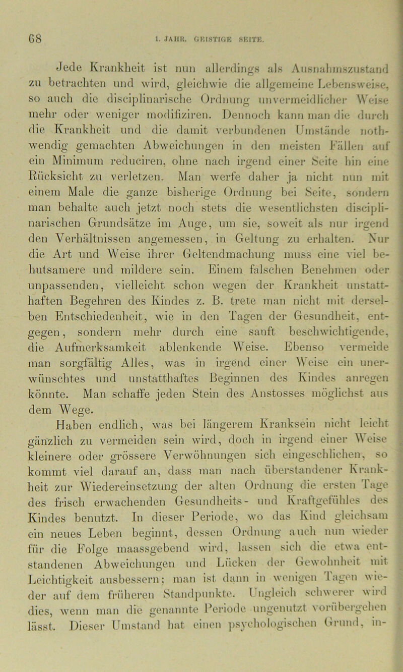 Jede Kranklieit ist mm idlerdings als Ausnalimsziistand zu betracliten und wii’d, gleleliwie die allgemeine I.ebeiisweise, so auch die discipliuarisclie Oialmmg imvenneidlieliei* Weise mehl- oder weniger modiliziren. Dennoch kann man flie durch die Kranklieit und die damit verbundenen Umstände noth- wendig gemachten Abweiclmngen in den meisten Fällen auf ein Minimum reduciren, ohne nach irgend einer Seite hin eine Rücksicht zu verletzen. Man werfe daher ja nicht nun mit einem Male die ganze bisherige Ordnung bei Seite, sondern man behalte auch jetzt noch stets die wesentlichsten discipli- narischen Grundsätze im Auge, um sie, soweit als nur irgend den Verhältnissen angemessen, in Geltung zu erhalten. Nur die Art und Weise ihrer Geltendmachung muss eine viel be- hutsamere und mildere sein. Einem falschen Benehmen oder unpassenden, vielleicht schon wegen der Krankheit unstatt- haften Begehren des Kindes z. B. trete man nicht mit dersel- ben Entschiedenheit, wie in den Tagen der Gesundheit, ent- gegen , sondern mehr durch eine sanft beschwichtigende, die Aufmerksamkeit ablenkende AYeise. Ebenso vermeide man sorgfältig Alles, was in irgend einer AVeise ein uner- wünschtes und unstatthaftes Beginnen des Kindes anregen könnte. Man schaffe jeden Stein des Anstosses möglichst aus dem Wege. Flaben endlich, was bei längerem Kranksein nicht leicht gänzlich zu vermeiden sein wird, doch in irgend einer A\ eise kleinere oder grössere A'^erwöhnungen sich eingeschliehen, so kommt viel darauf an, dass man nach überstandener Krank- heit zur AViedereinsetzung der alten Ordnung die ersten 'läge des frisch erwachenden Gesuudheits- und Kraftgefühles des Kindes benutzt. In dieser Periode, wo das Kind gleichsam ein neues Leben beginnt, dessen Ordnung auch nun wieder für die Folge maassgebend wird, lassen sich die etwa ent- der Gewohnheit mit standenen Abweichungen und Lücken Leichtigkeit ausbessern; mau ist dann in wenigen lagen \Aie- dei’ auf dem früheren Standpunkte. 1 ugleieh sehverer wiid dies, wenn man die genannte Periode ungenutzt a orübergehen lässt. Dieser Umstand hat einen psychologischen Grund, in-