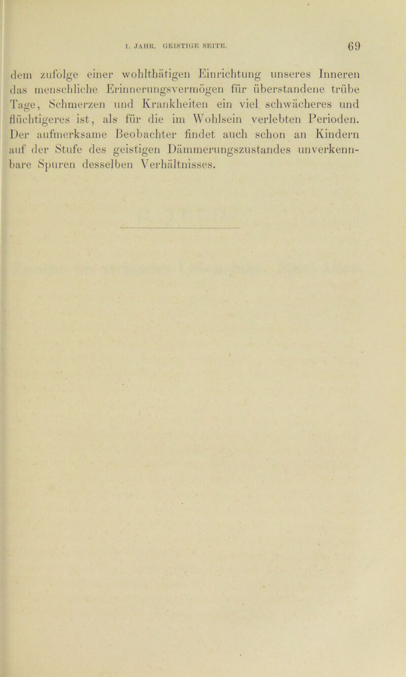 dem zufolge einer woliltliätigen Einrichtung unseres Inneren das inenscldiclie Erinnerungsvermögen für überstandene trübe Tage, Schmerzen und Krankheiten ein viel schwächeres und flüchtigeres ist, als für die im Wohlsein verlebten Perioden. Der aufmerksame Beobachter findet auch schon an Kindern auf der Stufe des geistigen Dämmerungszustandes unverkenn- bare Spuren desselben Verhältnisses.