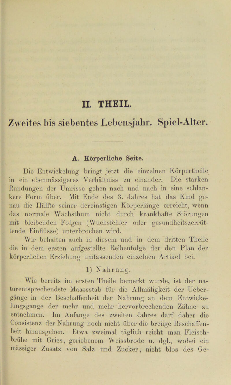 II THEIL. Zweites bis siebentes Lebensjahr. Spiel-Alter. A. Körperliche Seite. Die Entwickelung bringt jetzt die einzelnen Körpertlieile in ein ebeninässigei’es Verliältniss zu einander. Die starken Rundungen der Umrisse geben nach und nach in eine schlan- kere Form über. Mit Ende des 3. Jahres hat das Kind ge- nau die Hälfte seiner dereinstigen Körperlänge erreicht, wenn das normale Wachsthnm nicht durch krankhafte Störungen mit bleibenden Folgen (Wuchsfehler oder gesundheitszerrüt- tende Einflüsse) unterbrochen wird. Wir behalten auch in diesem und in dem dritten Theile die in dem ersten aufgestellte Reihenfolge der den Plan der körperlichen Erziehung umfassenden einzelnen Artikel bei. 1) Nahrung. Wie bereits iin ersten Theile bemerkt wurde, ist der na- turentsprechendste Maassstab für die Alhnäligkeit der Ueber- gänge in der Beschaffenheit der Nahrung an dem Entwicke- lungsgange der mehr und mehr hervorbrechenden Zähne zu entnehmen, im Anfänge des zweiten Jahres darf daher die Consistenz der Nahrung noch nicht über die breiige Beschaffen- heit hinausgehen. Etwa zweimal täglich reicht man Fleisch- brühe mit Gries, geriebenem Weissbrode u. dgh, wobei ein mässiger Zusatz von Salz und Zucker, nicht blos des Ge-