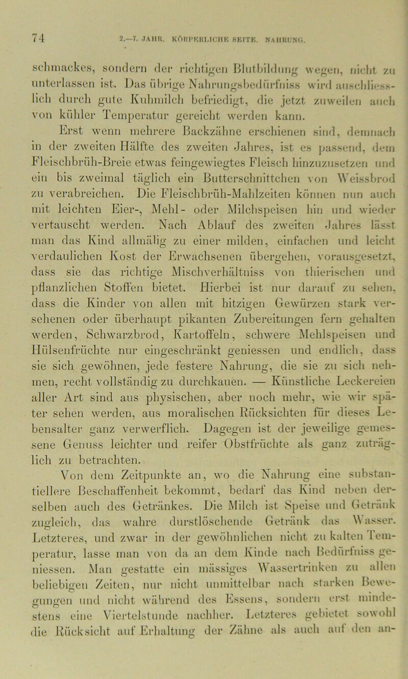 sdmulckes, sonclei’n der ricliligen Hlutblldtiiig wegen, nicht zu unterlassen ist. Das übrige Naliriingsbedüi-f'niss wird aiiscliliesh- licb diircli gute Kidnnilcb befriedigt, die jetzt zuweilen auch von kühler Temperatur gereicht werden kann. Erst wenn mehrere Ijackzälme erscliienen sind, demnacli in der zweiten Hälfte des zweiten Jahi-es, ist es jjassend, dem Fleischbrüli-Bi’eie etwas feingewiegtes Fleisch hinzuzusetzen und ein bis zweimal täglich ein Butterschnittchen von ^\'eissbrod zu verabreichen. Die Fleischbrüh-Mahlzeiten können nun auch mit leichten Eier-, Mehl- oder Milchspeisen hin und wieder vertauscht werden. Nach Ablauf des zweiten dahres lässt man das Kind allmähg zu einer milden, einfachen und leicht verdaulichen Kost der Erwachsenen übergehen, vorausgesetzt, dass sie das richtige Mischverhältniss von thierischen und pflanzlichen Stoffen bietet. Hierbei ist nur darauf zu sehen, dass die Kinder von allen mit hitzigen Gewürzen stai-k ver- selienen oder überhaupt pikanten Zubereitungen fern gehalten werden, Schwarzbrod, Kartoffeln, schwere Mehlspeisen und Hülsenfrüchte nur eingeschränkt geniessen und endlich, dass sie sich gewöhnen, jede festere Nahrung, die sie zu sich neh- men, recht vollständig zu durchkauen. — Künstliche Leckereien aller Art sind aus physischen, aber noch mehr, wie wir spä- ter sehen werden, aus moralischen Rücksichten für dieses Le- bensalter ganz verwerflich. Dagegen ist der jeweilige gemes- sene Genuss leichter und reifer Obstfrüchte als ganz zuträg- lich zu betrachten. Von dem Zeitpunkte an, wo die Nahrung eine substan- tiellere Beschaffenheit bekommt, bedarf das Kind neben der- selben auch des Getränkes. Die Milch ist Speise und Getränk zugleich, das wahre durstlöschende Getränk das Wasser. O ^ r > Letzteres, und zwar in der gewöhnlichen nicht zu kalten’lem- peratur, lasse man von da an dem Kinde nach Bedürtuiss ge- niessen. Man gestatte ein mässiges Whissertrinken zu allen beliebigen Zeiten, nur nicht unmittelbar nach starken Bewe- gungen uml nicht während des Essens, sondern erst minde- stens eine Viertelstunde nachher. Letzteres gebietet sowohl die JL’icksicht auf Erhaltung der Zähne als auch aut den an-